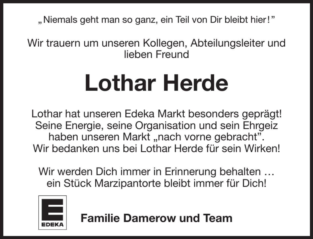 <p>„ Niemals geht man so ganz, ein Teil von Dir bleibt hier ! ”<br />Wir trauern um unseren Kollegen, Abteilungsleiter und lieben Freund<br />Lothar Herde<br />Lothar hat unseren Edeka Markt besonders geprägt!<br />Seine Energie, seine Organisation und sein Ehrgeiz<br />haben unseren Markt „nach vorne gebracht”.<br />Wir bedanken uns bei Lothar Herde für sein Wirken!</p><p>Wir werden Dich immer in Erinnerung behalten …<br />ein Stück Marzipantorte bleibt immer für Dich!</p><p>Familie Damerow und Team</p>
