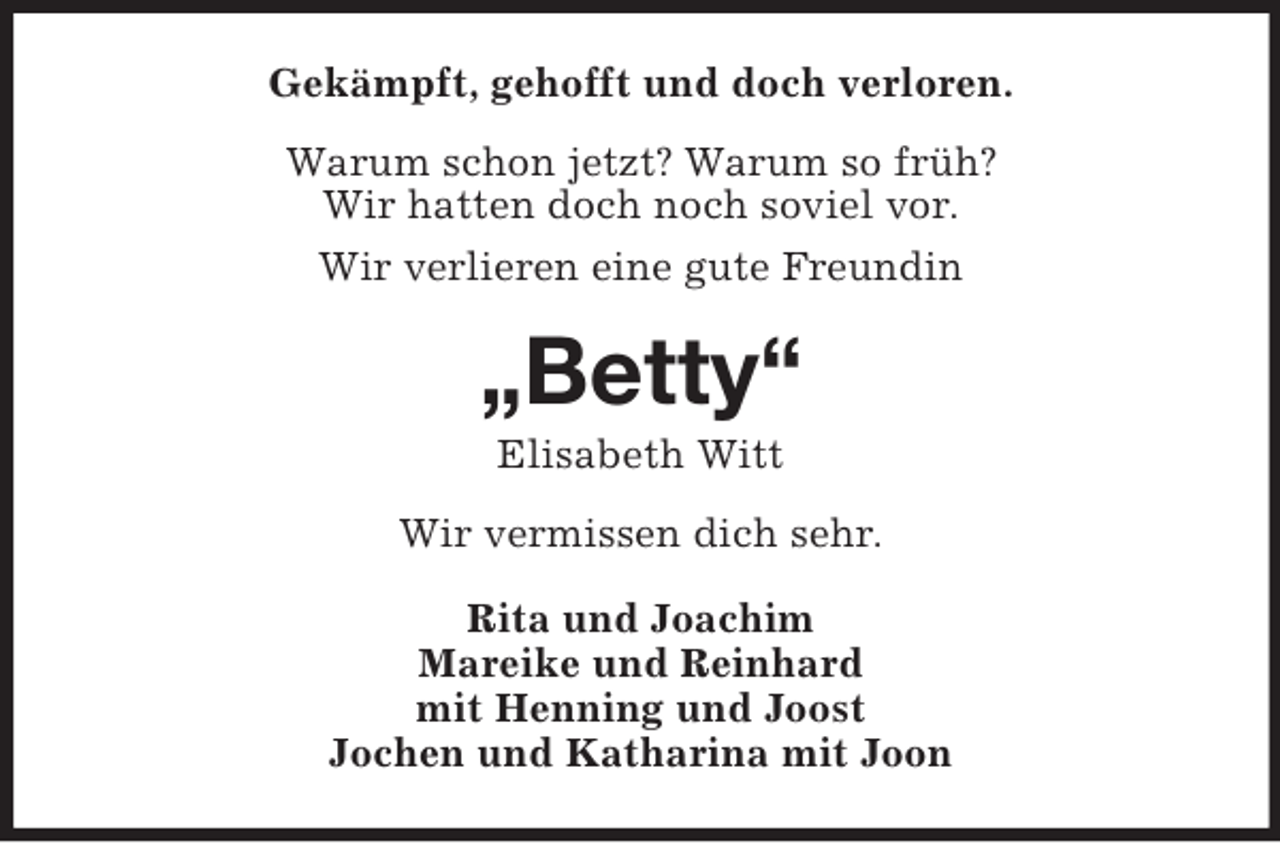 <p>Gekämpft, gehofft und doch verloren.<br />Warum schon jetzt? Warum so früh?<br />Wir hatten doch noch soviel vor.<br />Wir verlieren eine gute Freundin<br />„Betty“<br />Elisabeth Witt<br />Wir vermissen dich sehr.<br />Rita und Joachim<br />Mareike und Reinhard<br />mit Henning und Joost<br />Jochen und Katharina mit Joon</p>
