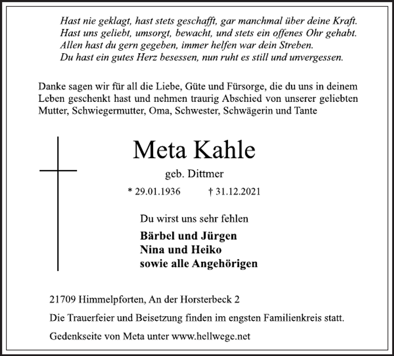 <p>Hast nie geklagt, hast stets geschafft, gar manchmal über deine Kraft.<br />Hast uns geliebt, umsorgt, bewacht, und stets ein offenes Ohr gehabt.<br />Allen hast du gern gegeben, immer helfen war dein Streben.<br />Du hast ein gutes Herz besessen, nun ruht es still und unvergessen.<br />Danke sagen wir für all die Liebe, Güte und Fürsorge, die du uns in deinem<br />Leben geschenkt hast und nehmen traurig Abschied von unserer geliebten<br />Mutter, Schwiegermutter, Oma, Schwester, Schwägerin und Tante<br />Meta Kahle<br />* 29.01.1936 † 31.12.2021<br />Du wirst uns sehr fehlen<br />Bärbel und Jürgen<br />Nina und Heiko<br />sowie alle Angehörigen<br />21709 Himmelpforten, An der Horsterbeck 2<br />Die Trauerfeier und Beisetzung finden im engsten Familienkreis statt.<br />geb. Dittmer<br />Gedenkseite von Meta unter www.hellwege.net</p>