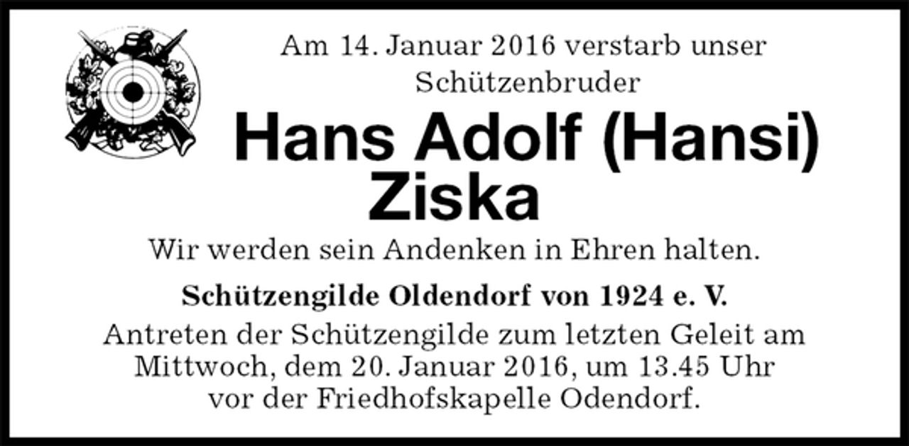 <p>Am 14. Januar 2016 verstarb unser<br />Schützenbruder<br />Hans Adolf (Hansi) Ziska<br />Wir werden sein Andenken in Ehren halten.<br />Schützengilde Oldendorf von 1924 e. V.<br />Antreten der Schützengilde zum letzten Geleit am<br />Mittwoch, dem 20. Januar 2016, um 13.45 Uhr<br />vor der Friedhofskapelle Odendorf.</p>
