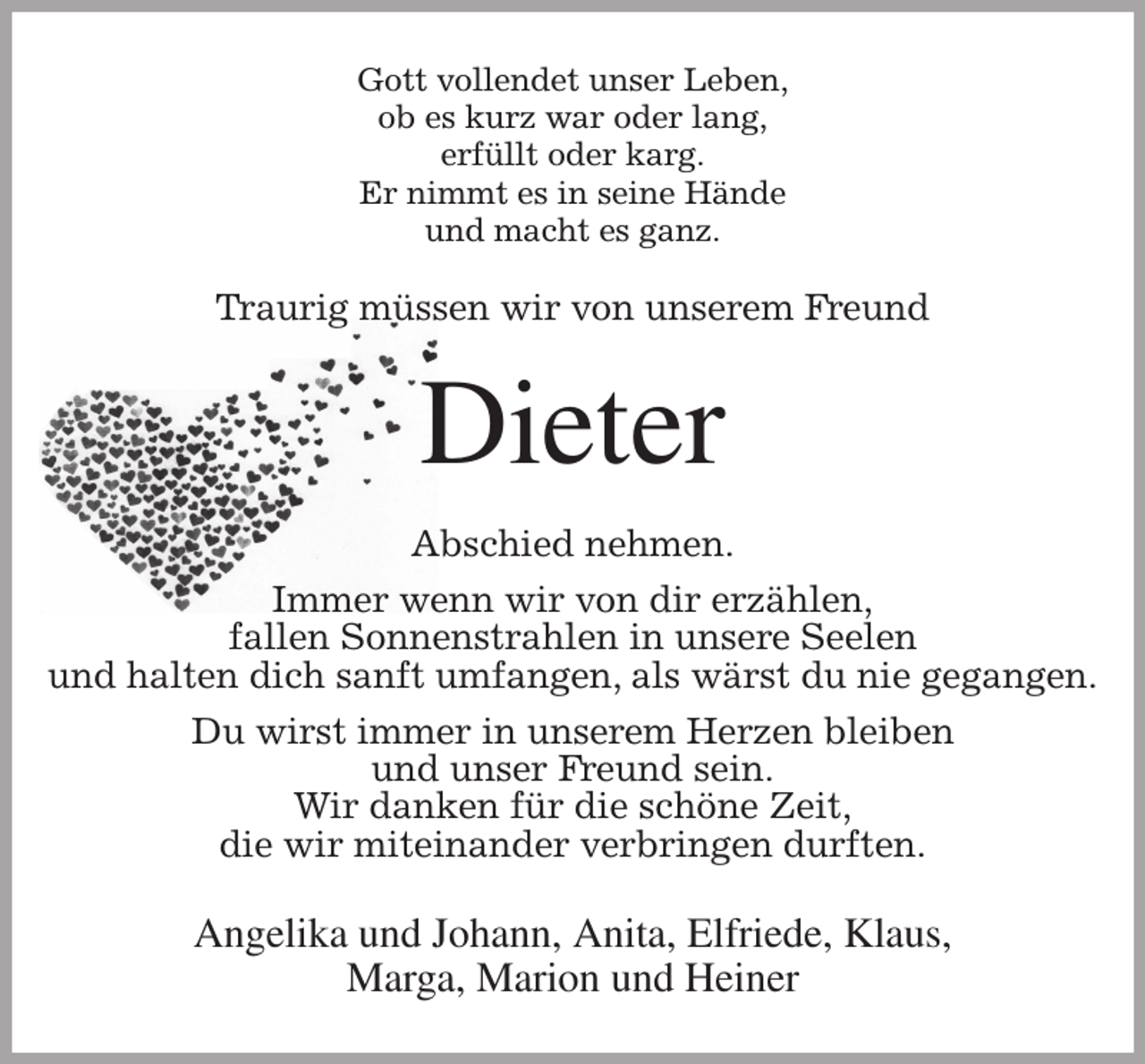 <p>Gott vollendet unser Leben,<br />ob es kurz war oder lang,<br />erfüllt oder karg.<br />Er nimmt es in seine Hände<br />und macht es ganz.<br />Traurig müssen wir von unserem Freund<br />Dieter<br />Abschied nehmen.<br />Immer wenn wir von dir erzählen,<br />fallen Sonnenstrahlen in unsere Seelen<br />und halten dich sanft umfangen, als wärst du nie gegangen.<br />Du wirst immer in unserem Herzen bleiben<br />und unser Freund sein.<br />Wir danken für die schöne Zeit,<br />die wir miteinander verbringen durften.<br />Angelika und Johann, Anita, Elfriede, Klaus,<br />Marga, Marion und Heiner</p>