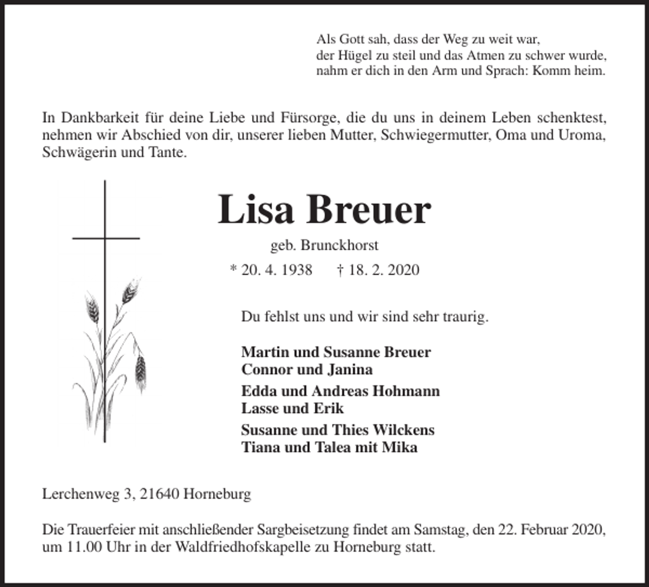 <p>Als Gott sah, dass der Weg zu weit war,<br />der Hügel zu steil und das Atmen zu schwer wurde,<br />nahm er dich in den Arm und Sprach: Komm heim.<br />In Dankbarkeit für deine Liebe und Fürsorge, die du uns in deinem Leben schenktest,<br />nehmen wir Abschied von dir, unserer lieben Mutter, Schwiegermutter, Oma und Uroma, Schwägerin und Tante.<br />Lisa Breuer<br />geb. Brunckhorst<br />* 20. 4. 1938 † 18. 2. 2020<br />Du fehlst uns und wir sind sehr traurig.</p>
<p>Martin und Susanne Breuer<br />Connor und Janina<br />Edda und Andreas Hohmann<br />Lasse und Erik<br />Susanne und Thies Wilckens<br />Tiana und Talea mit Mika<br />Lerchenweg 3, 21640 Horneburg</p>
<p>Die Trauerfeier mit anschließender Sargbeisetzung findet am Samstag, den 22. Februar 2020, um 11.00 Uhr in der Waldfriedhofskapelle zu Horneburg statt.</p>
