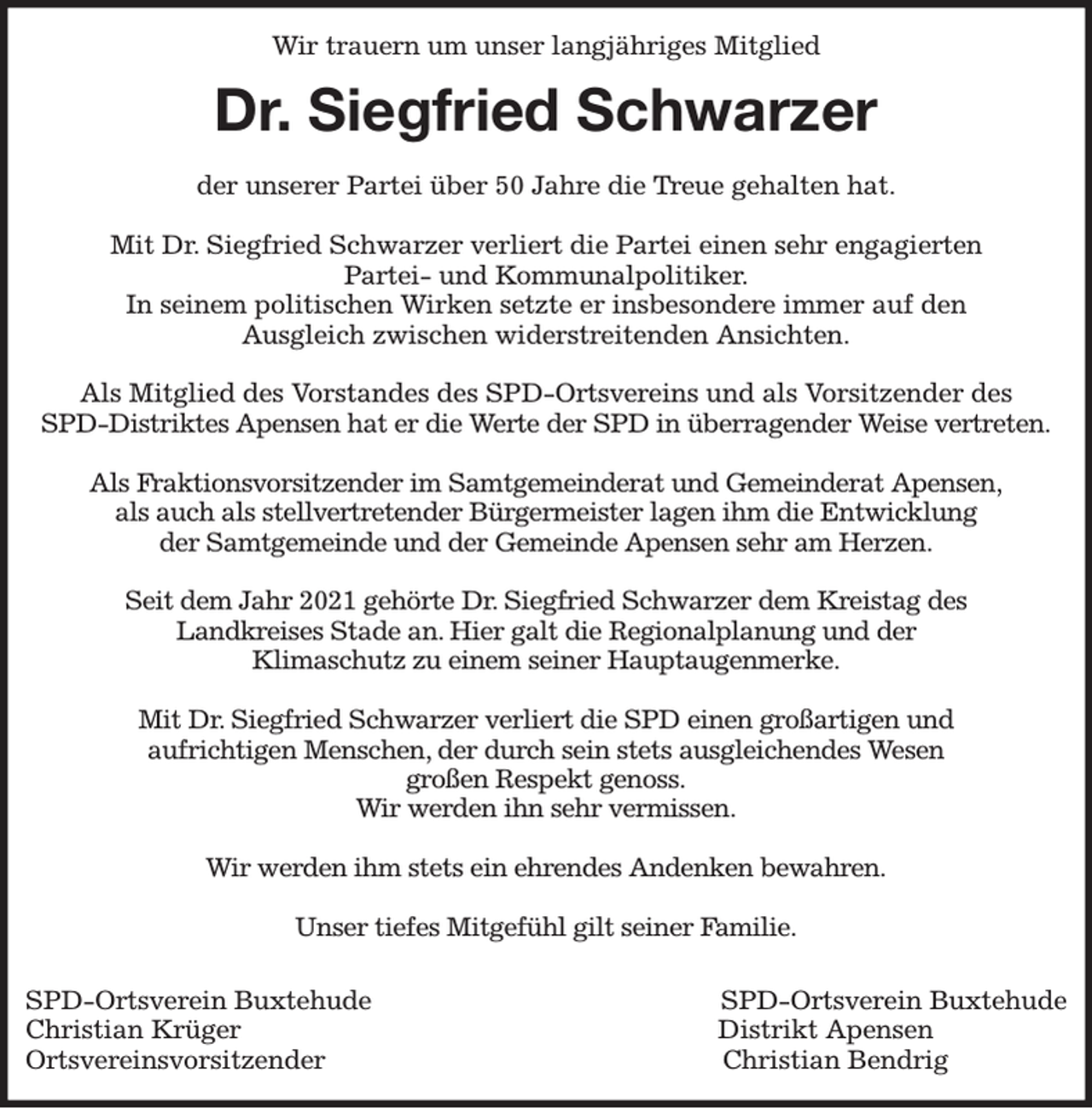 <p>Wir trauern um unser langjähriges Mitglied<br />Dr. Siegfried Schwarzer<br />der unserer Partei über 50 Jahre die Treue gehalten hat.</p><p>Mit Dr. Siegfried Schwarzer verliert die Partei einen sehr engagierten<br />Partei- und Kommunalpolitiker.<br />In seinem politischen Wirken setzte er insbesondere immer auf den<br />Ausgleich zwischen widerstreitenden Ansichten.</p><p>Als Mitglied des Vorstandes des SPD-Ortsvereins und als Vorsitzender des<br />SPD-Distriktes Apensen hat er die Werte der SPD in überragender Weise vertreten.</p><p>Als Fraktionsvorsitzender im Samtgemeinderat und Gemeinderat Apensen,<br />als auch als stellvertretender Bürgermeister lagen ihm die Entwicklung<br />der Samtgemeinde und der Gemeinde Apensen sehr am Herzen.</p><p>Seit dem Jahr 2021 gehörte Dr. Siegfried Schwarzer dem Kreistag des<br />Landkreises Stade an. Hier galt die Regionalplanung und der<br />Klimaschutz zu einem seiner Hauptaugenmerke.</p><p>Mit Dr. Siegfried Schwarzer verliert die SPD einen großartigen und<br />aufrichtigen Menschen, der durch sein stets ausgleichendes Wesen<br />großen Respekt genoss.<br />Wir werden ihn sehr vermissen.</p><p>Wir werden ihm stets ein ehrendes Andenken bewahren.</p><p>Unser tiefes Mitgefühl gilt seiner Familie.</p><p>SPD-Ortsverein Buxtehude SPD-Ortsverein Buxtehude<br />Christian Krüger Distrikt Apensen<br />Ortsvereinsvorsitzender Christian Bendrig</p>