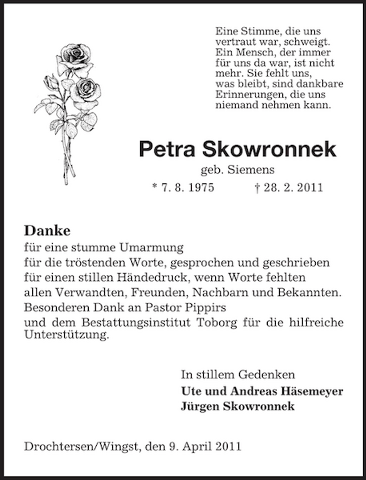 <p>Eine Stimme, die uns vertraut war, schweigt. Ein Mensch, der immer für uns da war, ist nicht mehr. Sie fehlt uns, was bleibt, sind dankbare Erinnerungen, die uns niemand nehmen kann.</p><p>Petra Skowronnek<br />geb. Siemens * 7. 8. 1975 † 28. 2. 2011</p><p>Danke<br />für eine stumme Umarmung für die tröstenden Worte, gesprochen und geschrieben für einen stillen Händedruck, wenn Worte fehlten allen Verwandten, Freunden, Nachbarn und Bekannten. Besonderen Dank an Pastor Pippirs und dem Bestattungsinstitut Toborg für die hilfreiche Unterstützung. In stillem Gedenken Ute und Andreas Häsemeyer Jürgen Skowronnek Drochtersen/Wingst, den 9. April 2011</p>
