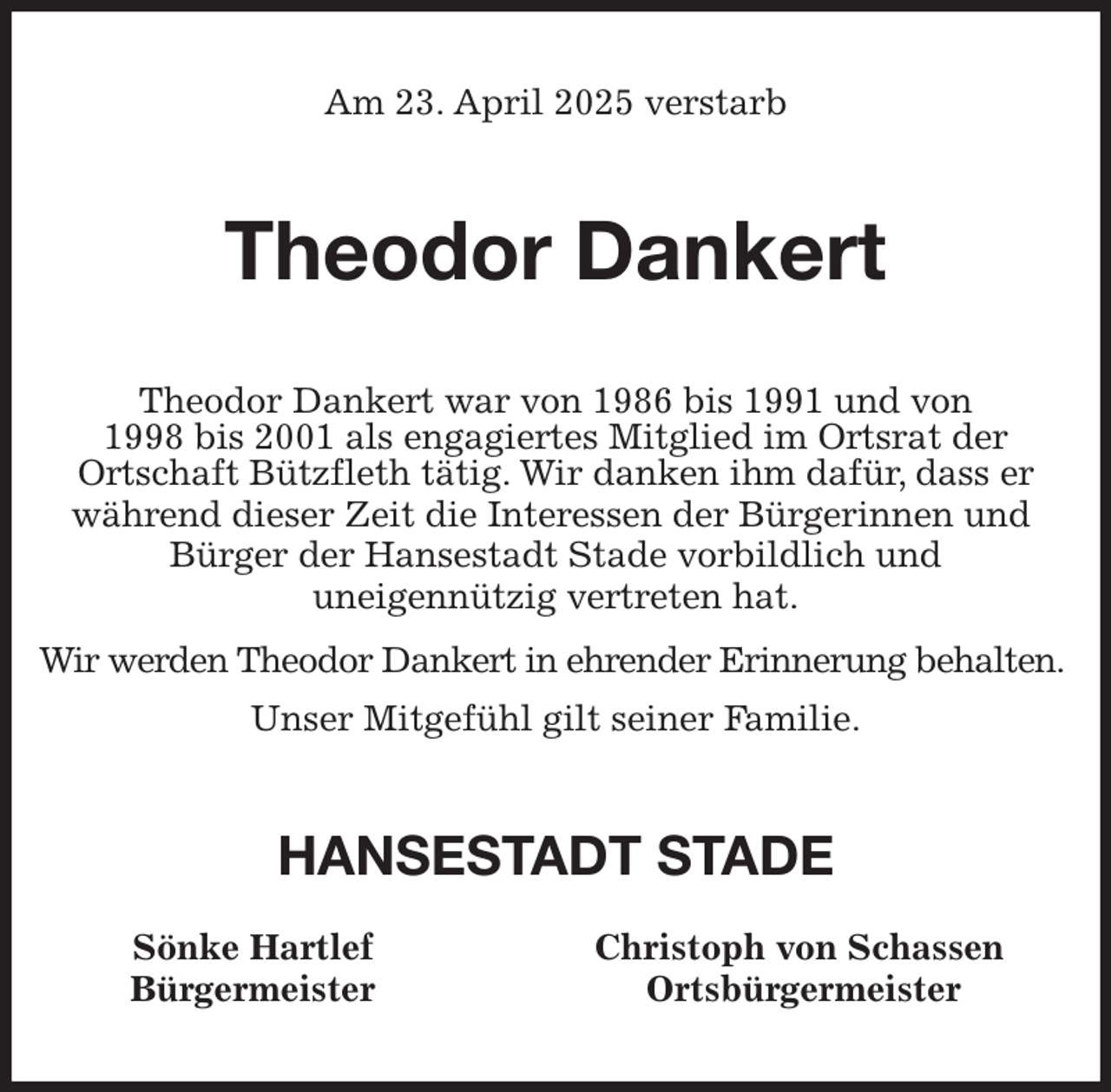 <p>Am 23. April 2025 verstarb<br />Theodor Dankert<br />Theodor Dankert war von 1986 bis 1991 und von<br />1998 bis 2001 als engagiertes Mitglied im Ortsrat der<br />Ortschaft Bützfleth tätig. Wir danken ihm dafür, dass er während dieser Zeit die Interessen der Bürgerinnen und<br />Bürger der Hansestadt Stade vorbildlich und<br />uneigennützig vertreten hat.<br />Wir werden Theodor Dankert in ehrender Erinnerung behalten.<br />Unser Mitgefühl gilt seiner Familie.<br />HANSESTADT STADE<br />Sönke Hartlef Christoph von Schassen<br />Bürgermeister Ortsbürgermeister</p>