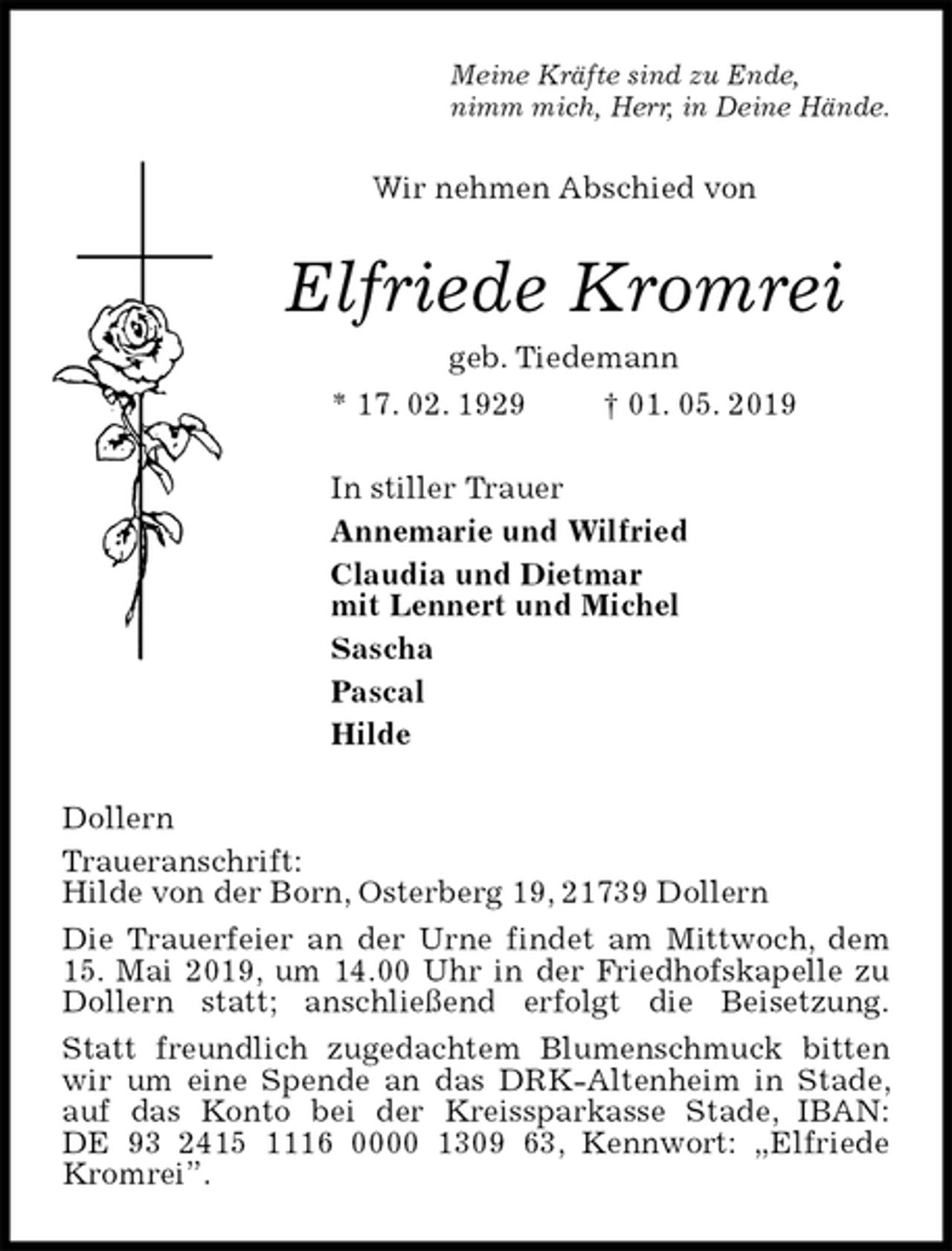 <p>Meine Kräfte sind zu Ende,<br />nimm mich, Herr, in Deine Hände.<br />Wir nehmen Abschied von<br />Elfriede Kromrei<br />geb. Tiedemann<br />* 17. 02. 1929 † 01. 05. 2019<br />In stiller Trauer<br />Annemarie und Wilfried<br />Claudia und Dietmar<br />mit Lennert und Michel<br />Sascha<br />Pascal<br />Hilde<br />Dollern<br />Traueranschrift:<br />Hilde von der Born, Osterberg 19, 21739 Dollern<br />Die Trauerfeier an der Urne findet am Mittwoch, dem 15. Mai 2019, um 14.00 Uhr in der Friedhofskapelle zu Dollern statt; anschließend erfolgt die Beisetzung.<br />Statt freundlich zugedachtem Blumenschmuck bitten wir um eine Spende an das DRK-Altenheim in Stade, auf das Konto bei der Kreissparkasse Stade, IBAN:<br />DE 93 2415 1116 0000 1309 63, Kennwort: „Elfriede Kromrei”.</p>