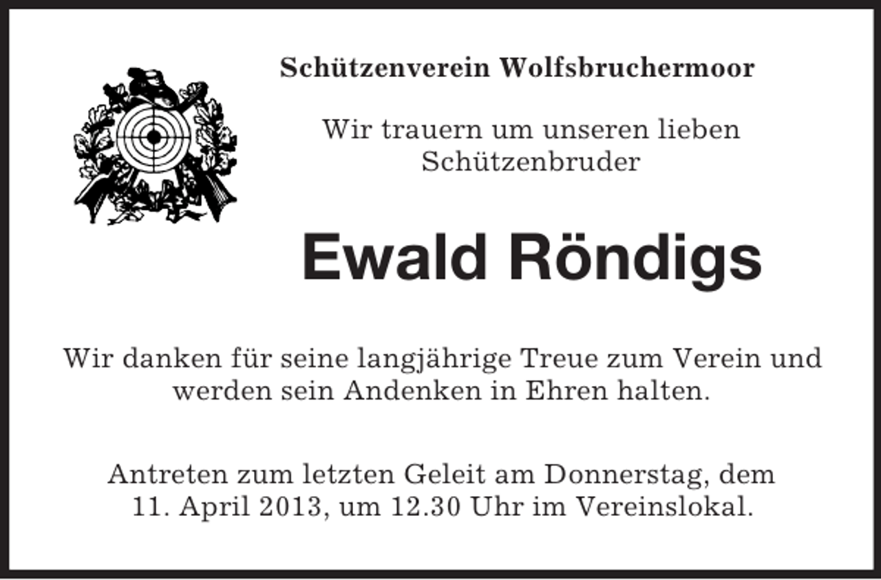 <p>Schützenverein Wolfsbruchermoor<br />Wir trauern um unseren lieben<br />Schützenbruder<br />Ewald Röndigs<br />Wir danken für seine langjährige Treue zum Verein und<br />werden sein Andenken in Ehren halten.<br />Antreten zum letzten Geleit am Donnerstag, dem<br />11. April 2013, um 12.30 Uhr im Vereinslokal.</p>