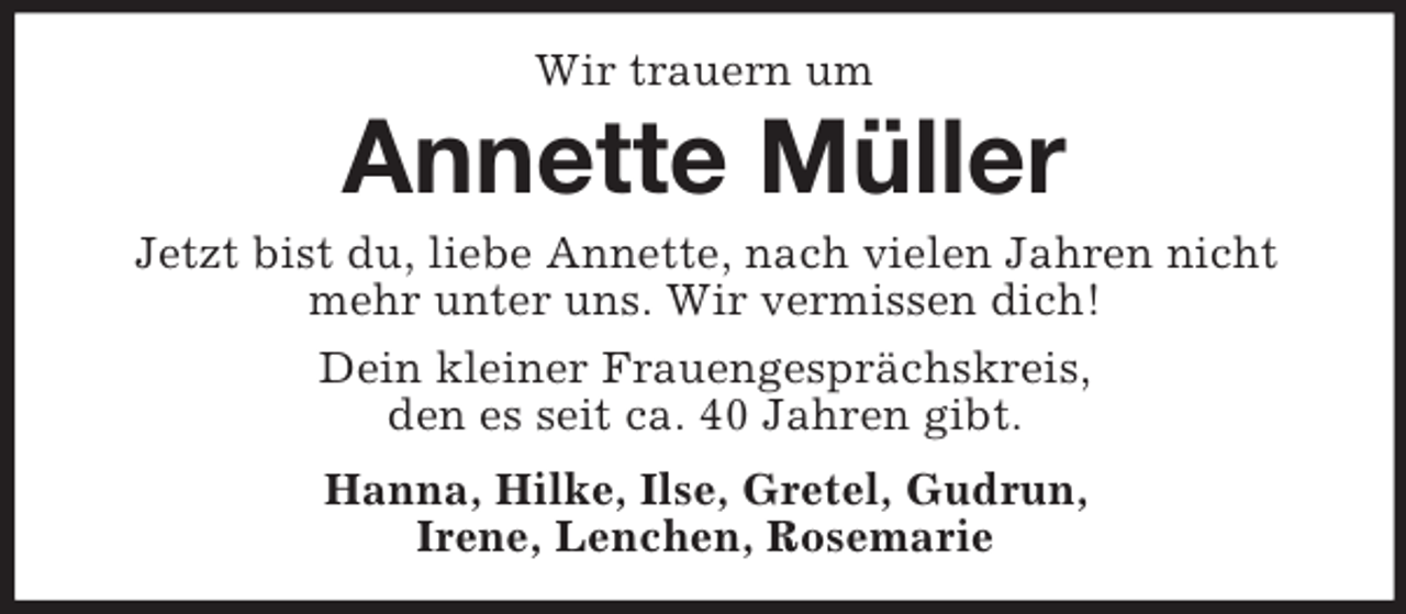 <p>Wir trauern um<br />Annette Müller<br />Jetzt bist du, liebe Annette, nach vielen Jahren nicht mehr unter uns. Wir vermissen dich!<br />Dein kleiner Frauengesprächskreis,<br />den es seit ca. 40 Jahren gibt.<br />Hanna, Hilke, Ilse, Gretel, Gudrun,<br />Irene, Lenchen, Rosemarie</p>