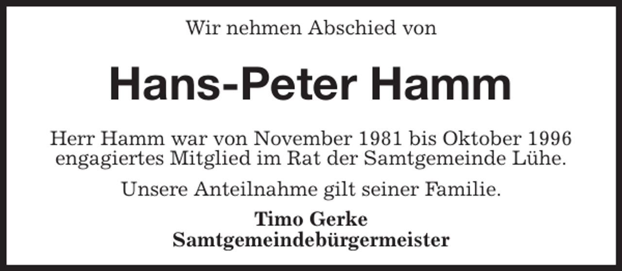 <p>Wir nehmen Abschied von<br />Hans-Peter Hamm<br />Herr Hamm war von November 1981 bis Oktober 1996<br />engagiertes Mitglied im Rat der Samtgemeinde Lühe.<br />Unsere Anteilnahme gilt seiner Familie.<br />Timo Gerke<br />Samtgemeindebürgermeister</p>