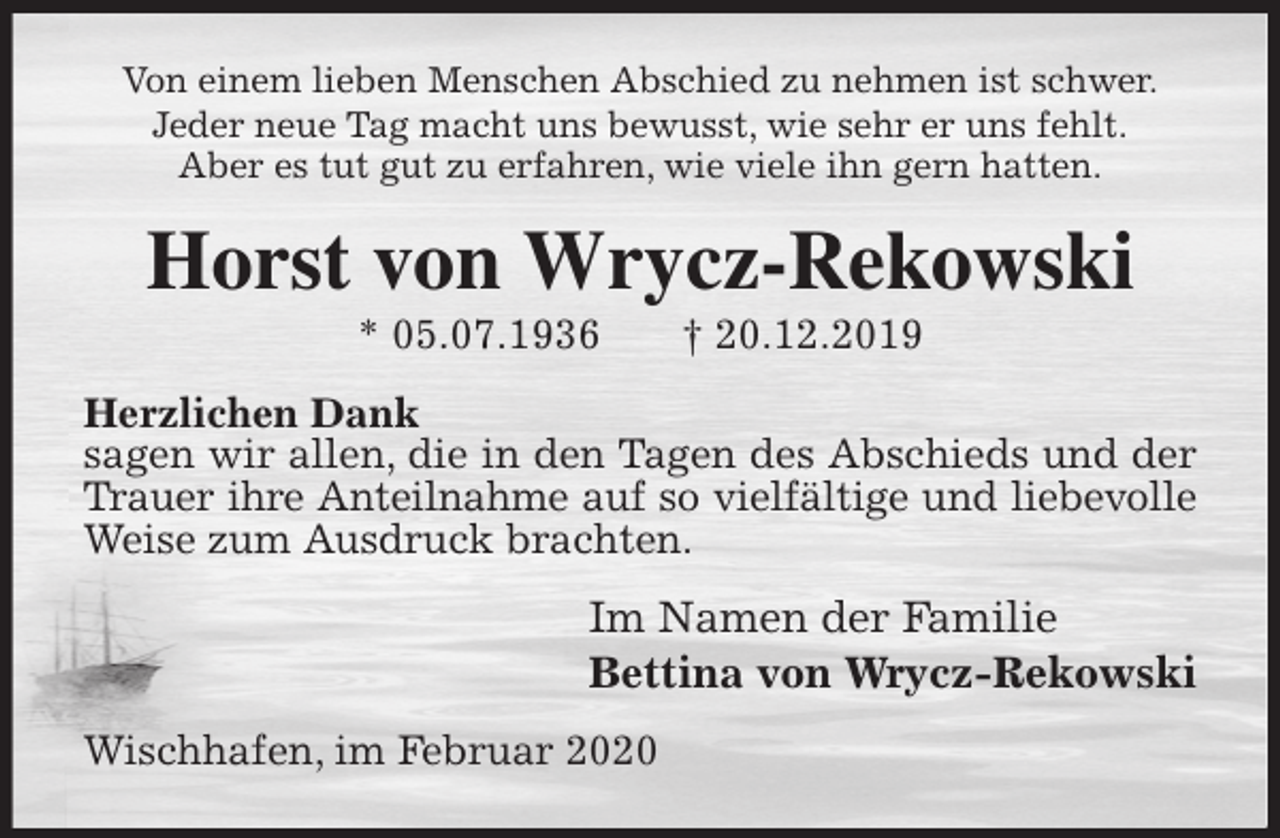 <p>Von einem lieben Menschen Abschied zu nehmen ist schwer.<br />Jeder neue Tag macht uns bewusst, wie sehr er uns fehlt.<br />Aber es tut gut zu erfahren, wie viele ihn gern hatten.<br />Horst von Wrycz-Rekowski<br />* 05.07.1936 † 20.12.2019<br />Herzlichen Dank<br />sagen wir allen, die in den Tagen des Abschieds und der Trauer ihre Anteilnahme auf so vielfältige und liebevolle<br />Weise zum Ausdruck brachten.<br />Im Namen der Familie<br />Bettina von Wrycz-Rekowski<br />Wischhafen, im Februar 2020</p>