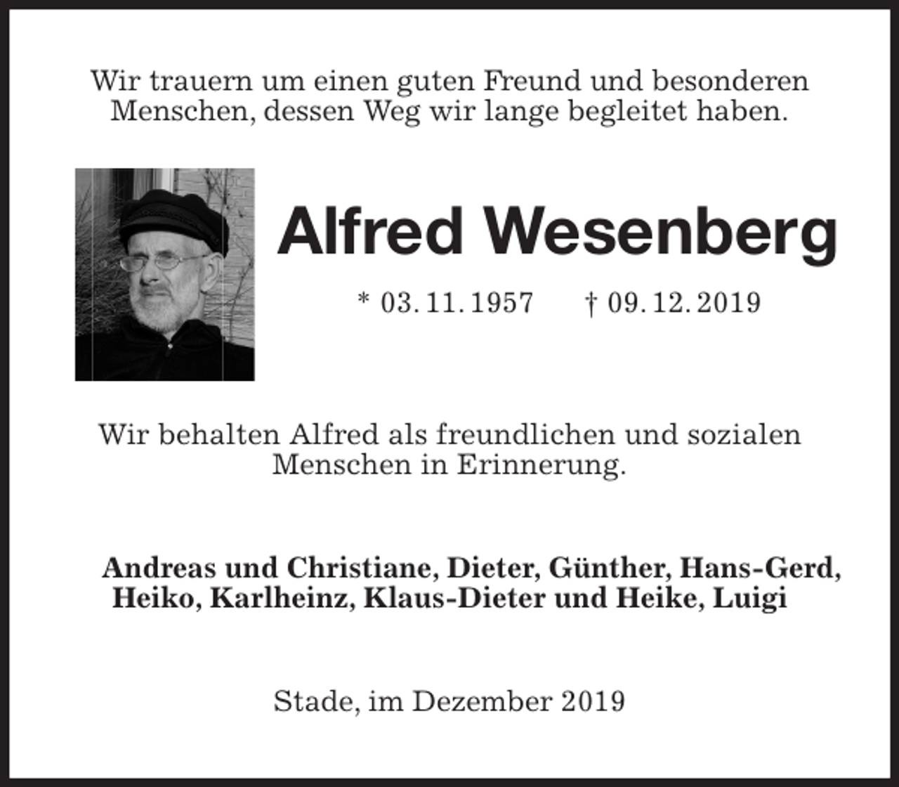 <p>Wir trauern um einen guten Freund und besonderen<br />Menschen, dessen Weg wir lange begleitet haben.<br />Alfred Wesenberg<br />* 03. 11. 1957 † 09. 12. 2019</p>
<p>Wir behalten Alfred als freundlichen und sozialen<br />Menschen in Erinnerung.<br />Andreas und Christiane, Dieter, Günther, Hans-Gerd, Heiko, Karlheinz, Klaus-Dieter und Heike, Luigi<br />Stade, im Dezember 2019</p>