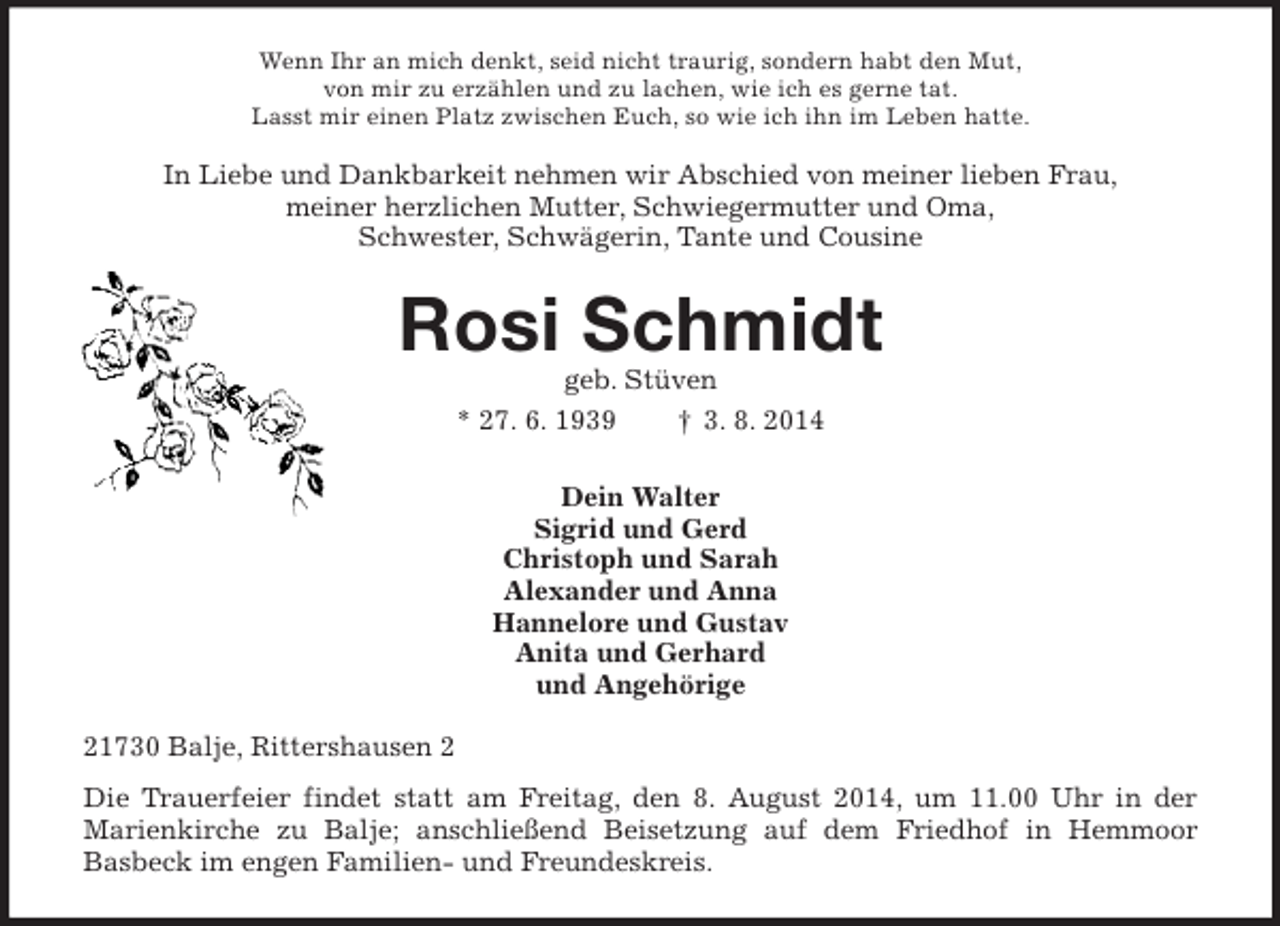 <p>Wenn Ihr an mich denkt, seid nicht traurig, sondern habt den Mut,<br />von mir zu erzählen und zu lachen, wie ich es gerne tat.<br />Lasst mir einen Platz zwischen Euch, so wie ich ihn im Leben hatte.<br />In Liebe und Dankbarkeit nehmen wir Abschied von meiner lieben Frau,<br />meiner herzlichen Mutter, Schwiegermutter und Oma,<br />Schwester, Schwägerin, Tante und Cousine<br />Rosi Schmidt<br />geb. Stüven<br />* 27. 6. 1939 † 3. 8. 2014<br />Dein Walter<br />Sigrid und Gerd<br />Christoph und Sarah<br />Alexander und Anna<br />Hannelore und Gustav<br />Anita und Gerhard<br />und Angehörige<br />21730 Balje, Rittershausen 2<br />Die Trauerfeier findet statt am Freitag, den 8. August 2014, um 11.00 Uhr in der<br />Marienkirche zu Balje; anschließend Beisetzung auf dem Friedhof in Hemmoor<br />Basbeck im engen Familien- und Freundeskreis.</p>