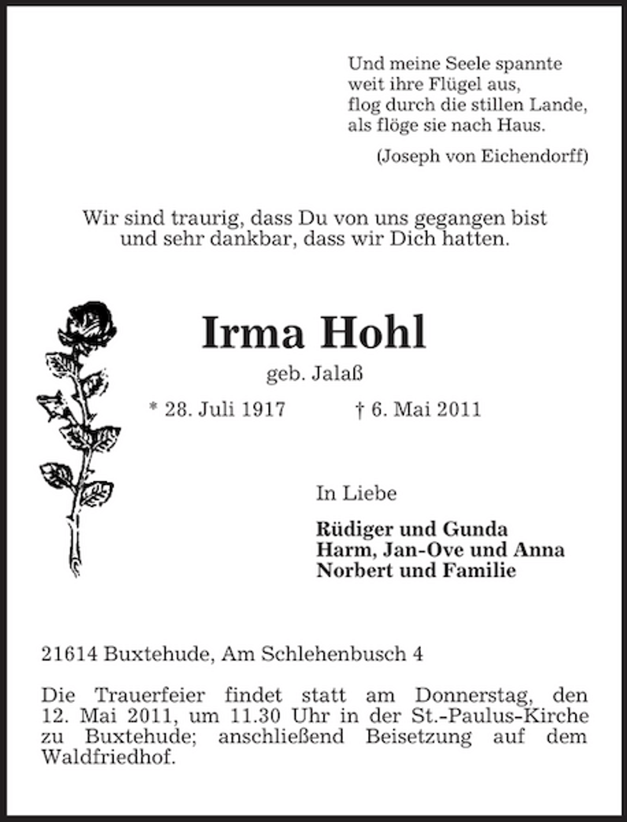 <p>Und meine Seele spannte weit ihre Flügel aus, flog durch die stillen Lande, als flöge sie nach Haus. (Joseph von Eichendorff)</p><p>Wir sind traurig, dass Du von uns gegangen bist und sehr dankbar, dass wir Dich hatten.</p><p>Irma Hohl<br />geb. Jalaß * 28. Juli 1917 † 6. Mai 2011</p><p>In Liebe Rüdiger und Gunda Harm, Jan-Ove und Anna Norbert und Familie</p><p>21614 Buxtehude, Am Schlehenbusch 4 Die Trauerfeier findet statt am Donnerstag, den 12. Mai 2011, um 11.30 Uhr in der St.-Paulus-Kirche zu Buxtehude; anschließend Beisetzung auf dem Waldfriedhof.</p>