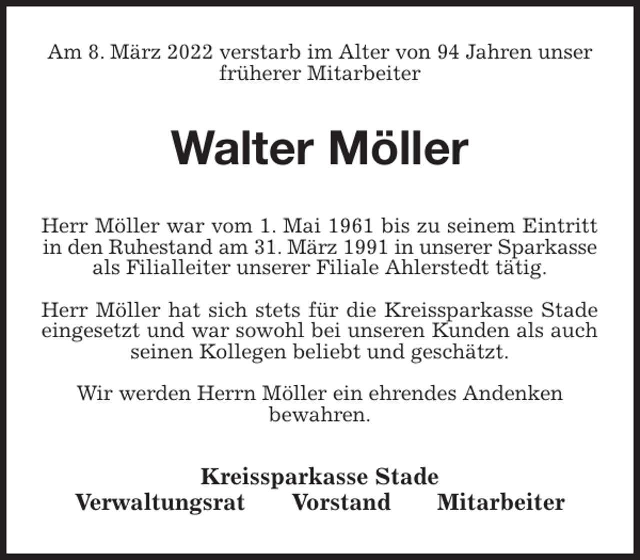 <p>Am 8. März 2022 verstarb im Alter von 94 Jahren unser früherer Mitarbeiter<br />Walter Möller<br />Kreissparkasse Stade<br />Verwaltungsrat Vorstand Mitarbeiter<br />Herr Möller war vom 1. Mai 1961 bis zu seinem Eintritt<br />in den Ruhestand am 31. März 1991 in unserer Sparkasse<br />als Filialleiter unserer Filiale Ahlerstedt tätig.</p>
<p>Herr Möller hat sich stets für die Kreissparkasse Stade<br />eingesetzt und war sowohl bei unseren Kunden als auch<br />seinen Kollegen beliebt und geschätzt.</p>
<p>Wir werden Herrn Möller ein ehrendes Andenken<br />bewahren.</p>