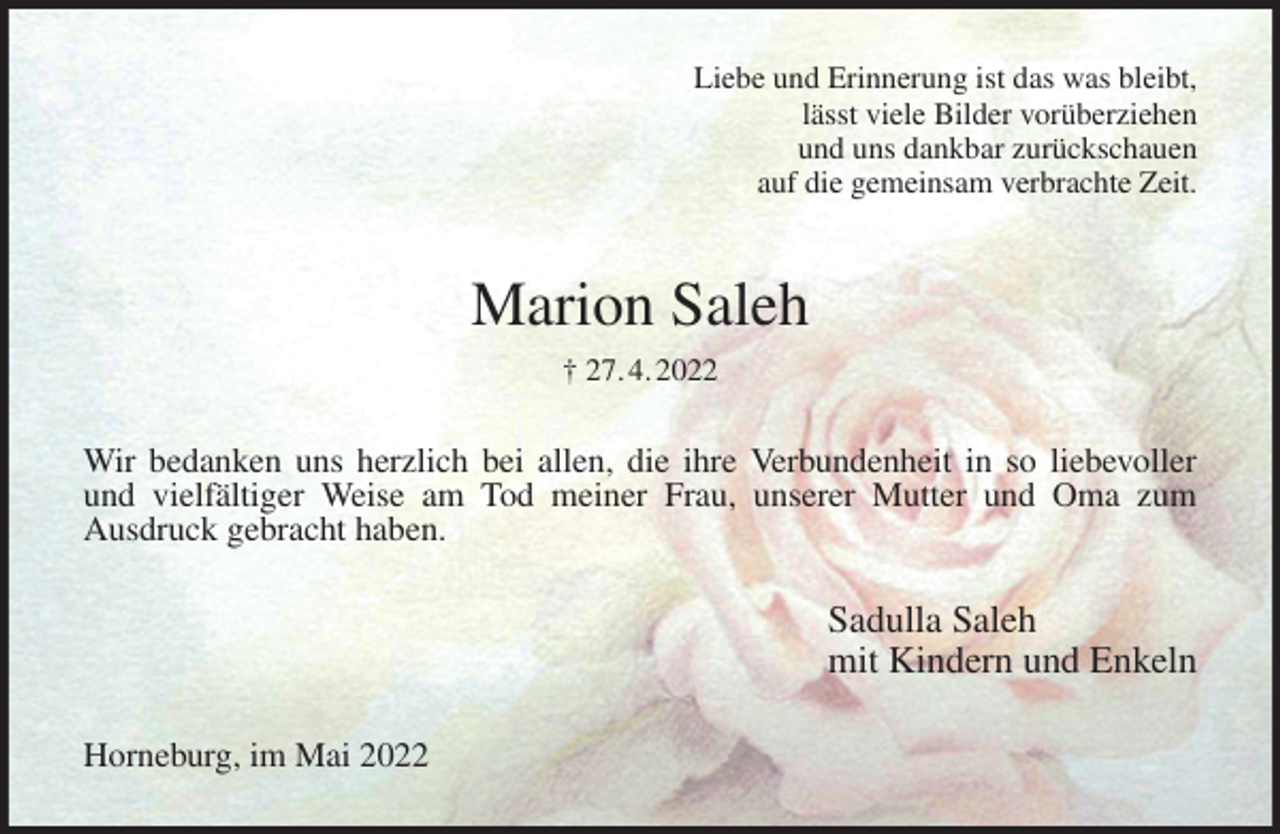 <p>Liebe und Erinnerung ist das was bleibt,<br />lässt viele Bilder vorüberziehen<br />und uns dankbar zurückschauen<br />auf die gemeinsam verbrachte Zeit.<br />Marion Saleh<br />† 27. 4. 2022<br />Wir bedanken uns herzlich bei allen, die ihre Verbundenheit in so liebevoller<br />und vielfältiger Weise am Tod meiner Frau, unserer Mutter und Oma zum<br />Ausdruck gebracht haben.<br />Sadulla Saleh<br />mit Kindern und Enkeln<br />Horneburg, im Mai 2022</p>