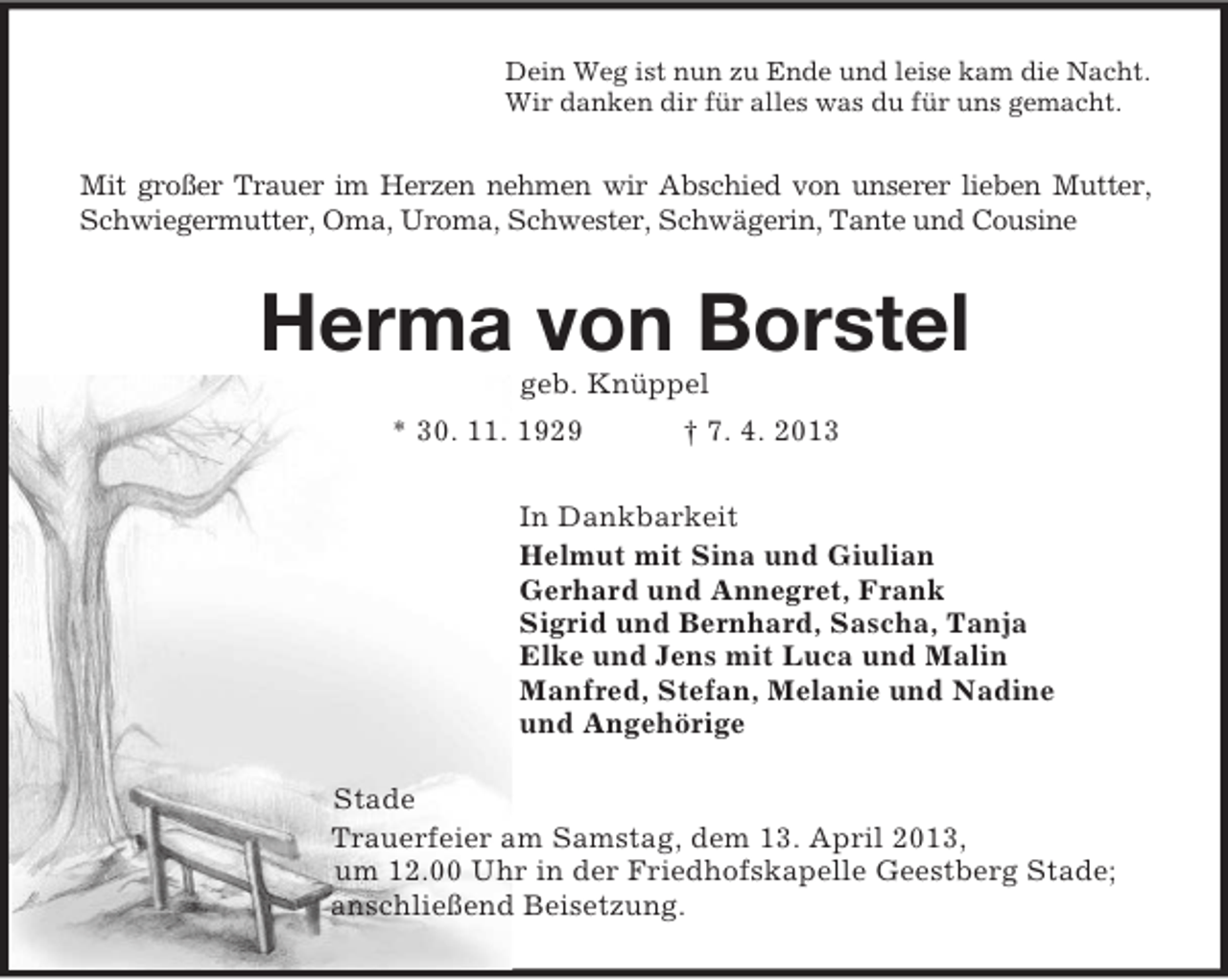 <p>Dein Weg ist nun zu Ende und leise kam die Nacht.<br />Wir danken dir für alles was du für uns gemacht.<br />Mit großer Trauer im Herzen nehmen wir Abschied von unserer lieben Mutter,<br />Schwiegermutter, Oma, Uroma, Schwester, Schwägerin, Tante und Cousine<br />Herma von Borstel<br />geb. Knüppel<br />* 30. 11. 1929</p>
<p>† 7. 4. 2013<br />In Dankbarkeit<br />Helmut mit Sina und Giulian<br />Gerhard und Annegret, Frank<br />Sigrid und Bernhard, Sascha, Tanja<br />Elke und Jens mit Luca und Malin<br />Manfred, Stefan, Melanie und Nadine<br />und Angehörige<br />Stade<br />Trauerfeier am Samstag, dem 13. April 2013,<br />um 12.00 Uhr in der Friedhofskapelle Geestberg Stade;<br />anschließend Beisetzung.</p>