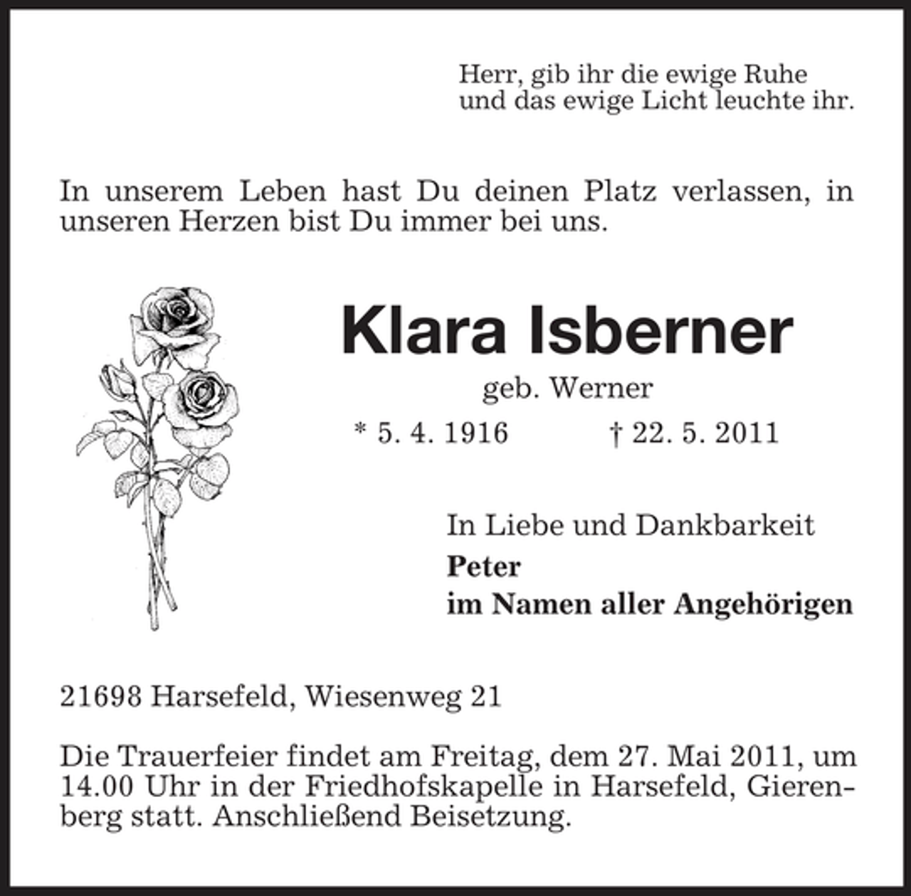 <p>Herr, gib ihr die ewige Ruhe und das ewige Licht leuchte ihr.</p><p>In unserem Leben hast Du deinen Platz verlassen, in unseren Herzen bist Du immer bei uns.</p><p>Klara Isberner<br />geb. Werner * 5. 4. 1916 † 22. 5. 2011 In Liebe und Dankbarkeit Peter im Namen aller Angehörigen 21698 Harsefeld, Wiesenweg 21 Die Trauerfeier findet am Freitag, dem 27. Mai 2011, um 14.00 Uhr in der Friedhofskapelle in Harsefeld, Gierenberg statt. Anschließend Beisetzung.</p>