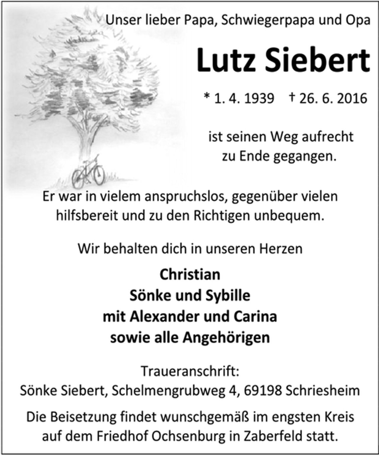 <p>Unser lieber Papa, Schwiegerpapa und Opa<br />Lutz Siebert<br />* 1. 4. 1939 † 26. 6. 2016<br />ist seinen Weg aufrecht<br />zu Ende gegangen.<br />Er war in vielem anspruchslos, gegenüber vielen hilfsbereit und zu den Richtigen unbequem.<br />Wir behalten dich in unseren Herzen<br />Christian<br />Sönke und Sybille<br />mit Alexander und Carina<br />sowie alle Angehörigen<br />Traueranschrift:<br />Sönke Siebert, Schelmengrubweg 4, 69198 Schriesheim<br />Die Beisetzung findet wunschgemäß im engsten Kreis<br />auf dem Friedhof Ochsenburg in Zaberfeld statt.</p>