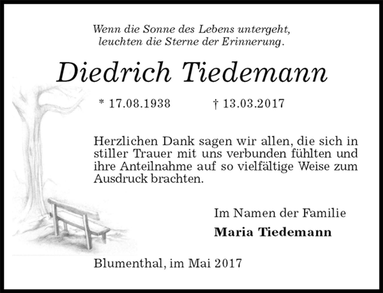 <p>Wenn die Sonne des Lebens untergeht,<br />leuchten die Sterne der Erinnerung.<br />Diedrich Tiedemann<br />* 17.08.1938 † 13.03.2017<br />Herzlichen Dank sagen wir allen, die sich in stiller Trauer mit uns verbunden fühlten und ihre Anteilnahme auf so vielfältige Weise zum Ausdruck brachten.<br />Im Namen der Familie<br />Maria Tiedemann<br />Blumenthal, im Mai 2017</p>