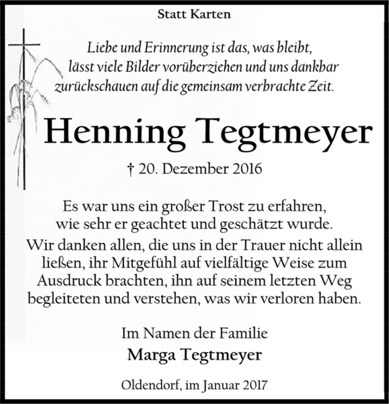 <p>Statt Karten<br />Liebe und Erinnerung ist das, was bleibt,<br />lässt viele Bilder vorüberziehen und uns dankbar zurückschauen auf die gemeinsam verbrachte Zeit.<br />Henning Tegtmeyer<br />† 20. Dezember 2016<br />Es war uns ein großer Trost zu erfahren,<br />wie sehr er geachtet und geschätzt wurde.<br />Wir danken allen, die uns in der Trauer nicht allein ließen, ihr Mitgefühl auf vielfältige Weise zum Ausdruck brachten, ihn auf seinem letzten Weg begleiteten und verstehen, was wir verloren haben.<br />Im Namen der Familie<br />Marga Tegtmeyer<br />Oldendorf, im Januar 2017</p>