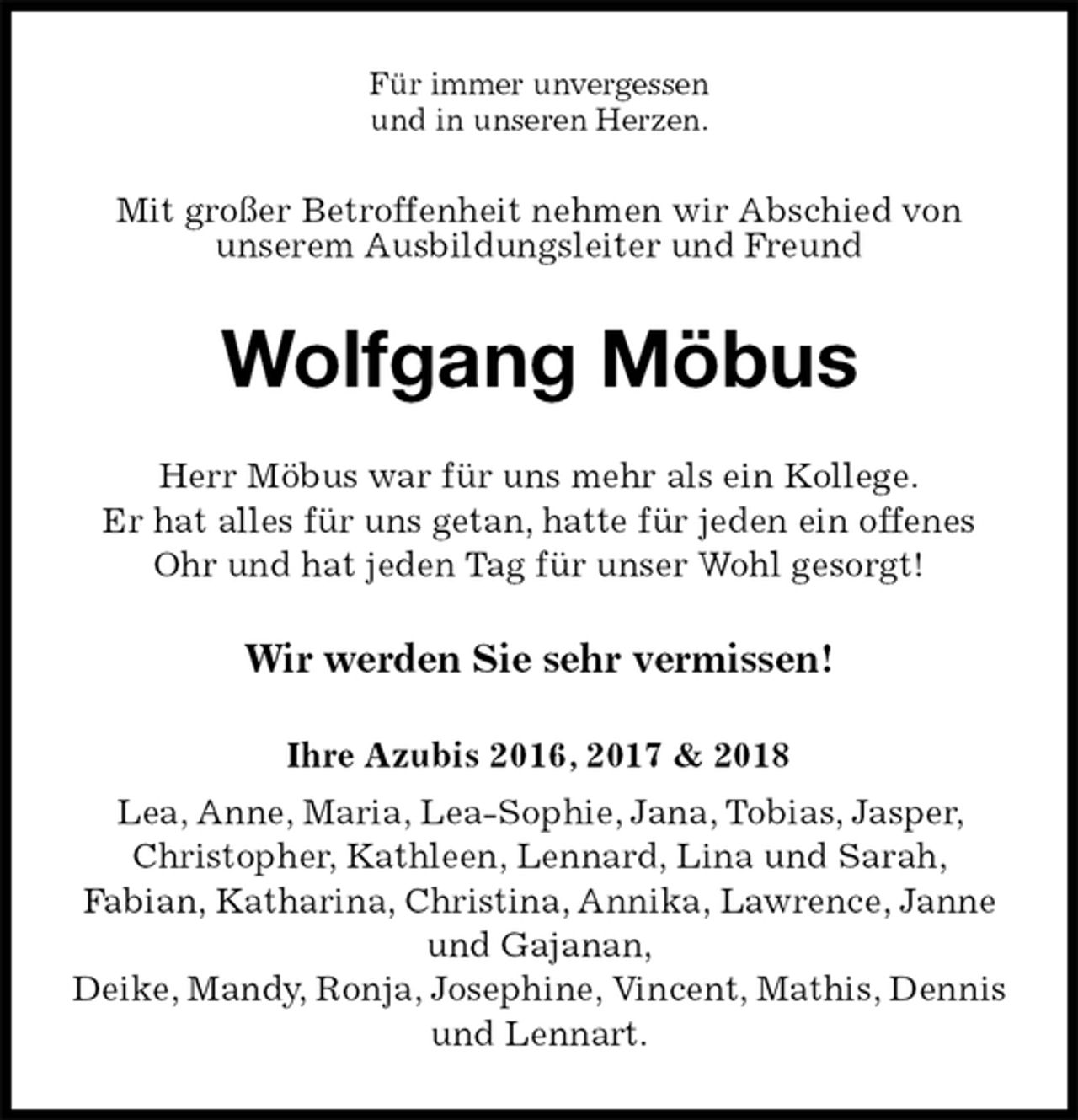 <p>Für immer unvergessen<br />und in unseren Herzen.<br />Mit großer Betroffenheit nehmen wir Abschied von<br />unserem Ausbildungsleiter und Freund<br />Wolfgang Möbus<br />Herr Möbus war für uns mehr als ein Kollege.<br />Er hat alles für uns getan, hatte für jeden ein offenes Ohr und hat jeden Tag für unser Wohl gesorgt!</p><p>Wir werden Sie sehr vermissen!<br />Ihre Azubis 2016, 2017 &amp; 2018<br />Lea, Anne, Maria, Lea-Sophie, Jana, Tobias, Jasper, Christopher, Kathleen, Lennard, Lina und Sarah,<br />Fabian, Katharina, Christina, Annika, Lawrence, Janne und Gajanan,<br />Deike, Mandy, Ronja, Josephine, Vincent, Mathis, Dennis und Lennart.</p>