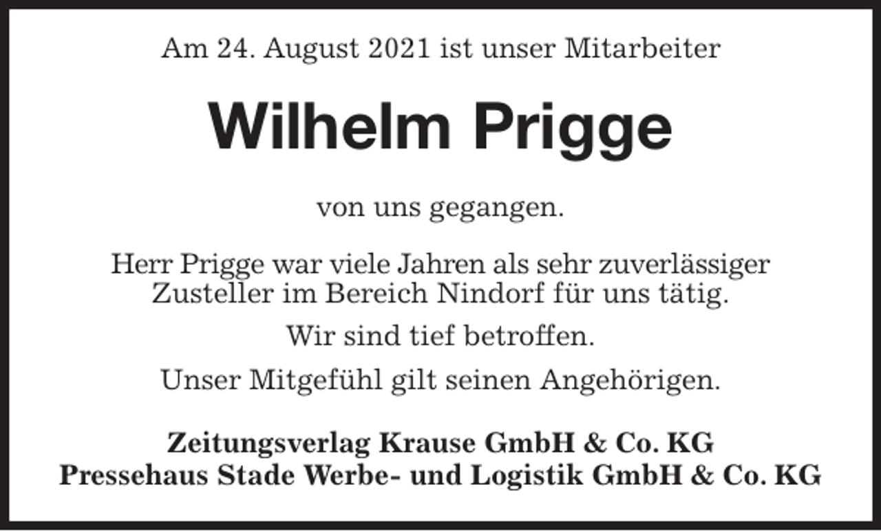 <p>Am 24. August 2021 ist unser Mitarbeiter<br />Wilhelm Prigge<br />Zeitungsverlag Krause GmbH &amp; Co. KG<br />Pressehaus Stade Werbe- und Logistik GmbH &amp; Co. KG<br />von uns gegangen.<br />Herr Prigge war viele Jahren als sehr zuverlässiger<br />Zusteller im Bereich Nindorf für uns tätig.<br />Wir sind tief betroffen.<br />Unser Mitgefühl gilt seinen Angehörigen.</p>