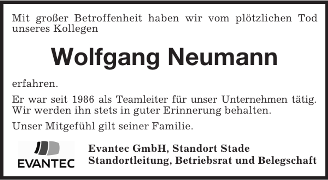 <p>Mit großer Betroffenheit haben wir vom plötzlichen Tod<br />unseres Kollegen<br />Wolfgang Neumann<br />erfahren.<br />Er war seit 1986 als Teamleiter für unser Unternehmen tätig.<br />Wir werden ihn stets in guter Erinnerung behalten.<br />Unser Mitgefühl gilt seiner Familie.<br />Evantec GmbH, Standort Stade<br />Standortleitung, Betriebsrat und Belegschaft</p>