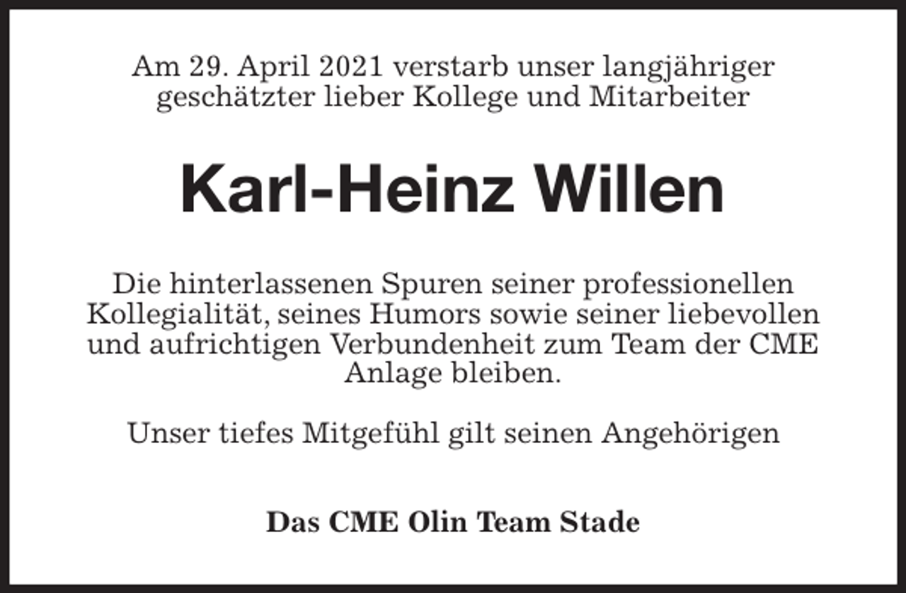 <p>Am 29. April 2021 verstarb unser langjähriger<br />geschätzter lieber Kollege und Mitarbeiter<br />Karl-Heinz Willen<br />Die hinterlassenen Spuren seiner professionellen<br />Kollegialität, seines Humors sowie seiner liebevollen und aufrichtigen Verbundenheit zum Team der CME Anlage bleiben.</p>
<p>Unser tiefes Mitgefühl gilt seinen Angehörigen</p>
<p>Das CME Olin Team Stade</p>