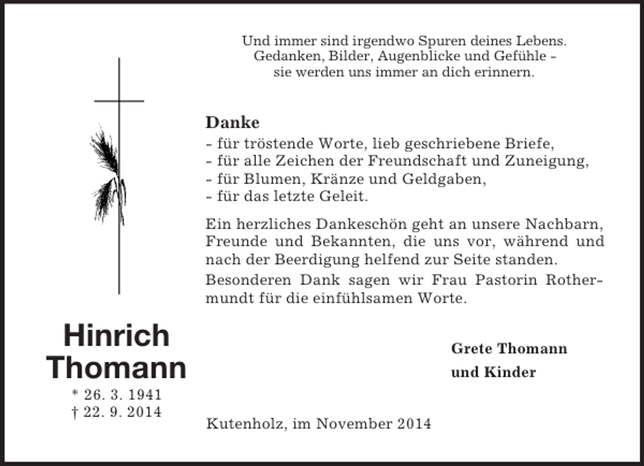 <p>Hinrich Thomann<br />* 26. 3. 1941<br />† 22. 9. 2014<br />Und immer sind irgendwo Spuren deines Lebens.<br />Gedanken, Bilder, Augenblicke und Gefühle -<br />sie werden uns immer an dich erinnern.<br />Danke<br />- für tröstende Worte, lieb geschriebene Briefe,<br />- für alle Zeichen der Freundschaft und Zuneigung,<br />- für Blumen, Kränze und Geldgaben,<br />- für das letzte Geleit.<br />Ein herzliches Dankeschön geht an unsere Nachbarn, Freunde und Bekannten, die uns vor, während und nach der Beerdigung helfend zur Seite standen.<br />Besonderen Dank sagen wir Frau Pastorin Rothermundt für die einfühlsamen Worte.<br />Grete Thomann<br />und Kinder<br />Kutenholz, im November 2014</p>