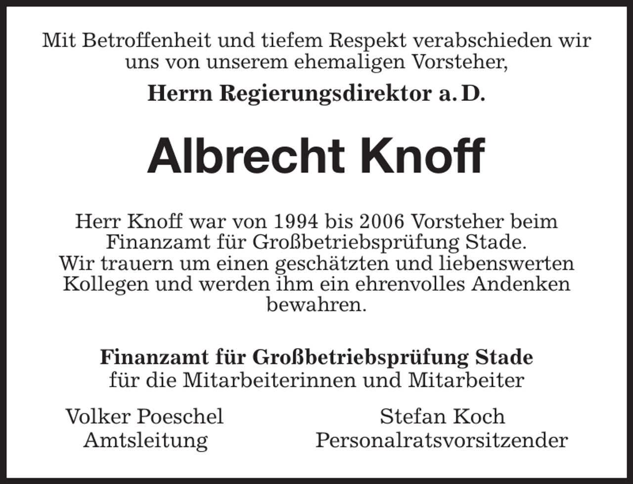 <p>Mit Betroffenheit und tiefem Respekt verabschieden wir uns von unserem ehemaligen Vorsteher,<br />Herrn Regierungsdirektor a. D.<br />Albrecht Knoff<br />Herr Knoff war von 1994 bis 2006 Vorsteher beim<br />Finanzamt für Großbetriebsprüfung Stade.<br />Wir trauern um einen geschätzten und liebenswerten Kollegen und werden ihm ein ehrenvolles Andenken<br />bewahren.<br />Finanzamt für Großbetriebsprüfung Stade<br />für die Mitarbeiterinnen und Mitarbeiter<br />Volker Poeschel Stefan Koch<br />Amtsleitung Personalratsvorsitzender</p>