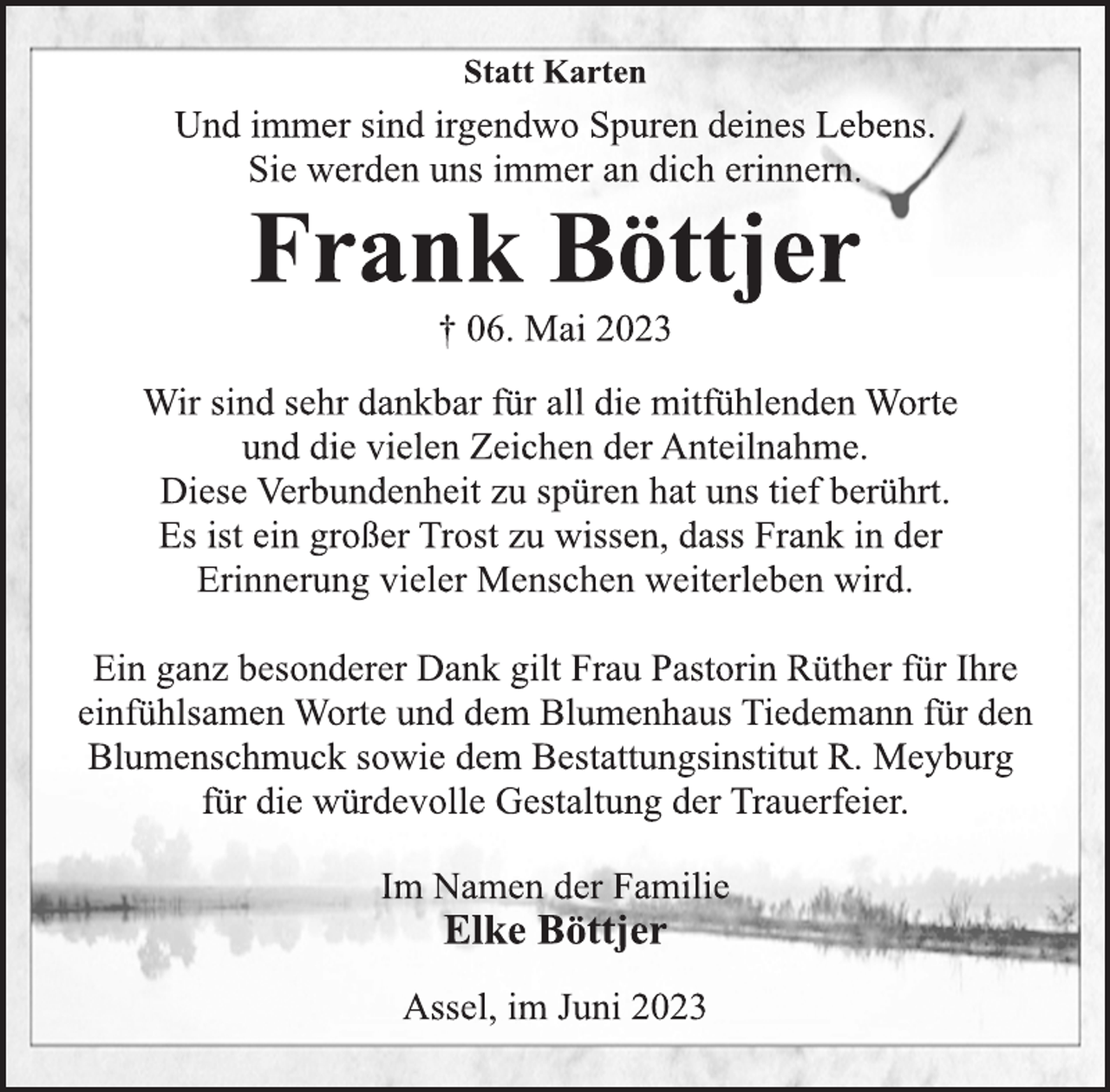 <p>Statt Karten<br />Und immer sind irgendwo Spuren deines Lebens.<br />Sie werden uns immer an dich erinnern.<br />Frank Böttjer<br />† 06. Mai 2023<br />Wir sind sehr dankbar für all die mitfühlenden Worte<br />und die vielen Zeichen der Anteilnahme.<br />Diese Verbundenheit zu spüren hat uns tief berührt.<br />Es ist ein großer Trost zu wissen, dass Frank in der<br />Erinnerung vieler Menschen weiterleben wird.<br />Ein ganz besonderer Dank gilt Frau Pastorin Rüther für Ihre<br />einfühlsamen Worte und dem Blumenhaus Tiedemann für den<br />Blumenschmuck sowie dem Bestattungsinstitut R. Meyburg<br />für die würdevolle Gestaltung der Trauerfeier.<br />Im Namen der Familie<br />† 06. Mai 2023<br />Frank Böttjer<br />Und immer sind irgendwo Spuren deines Lebens.<br />Sie werden uns immer an dich erinnern.<br />Elke Böttjer<br />Assel, im Juni 2023</p>