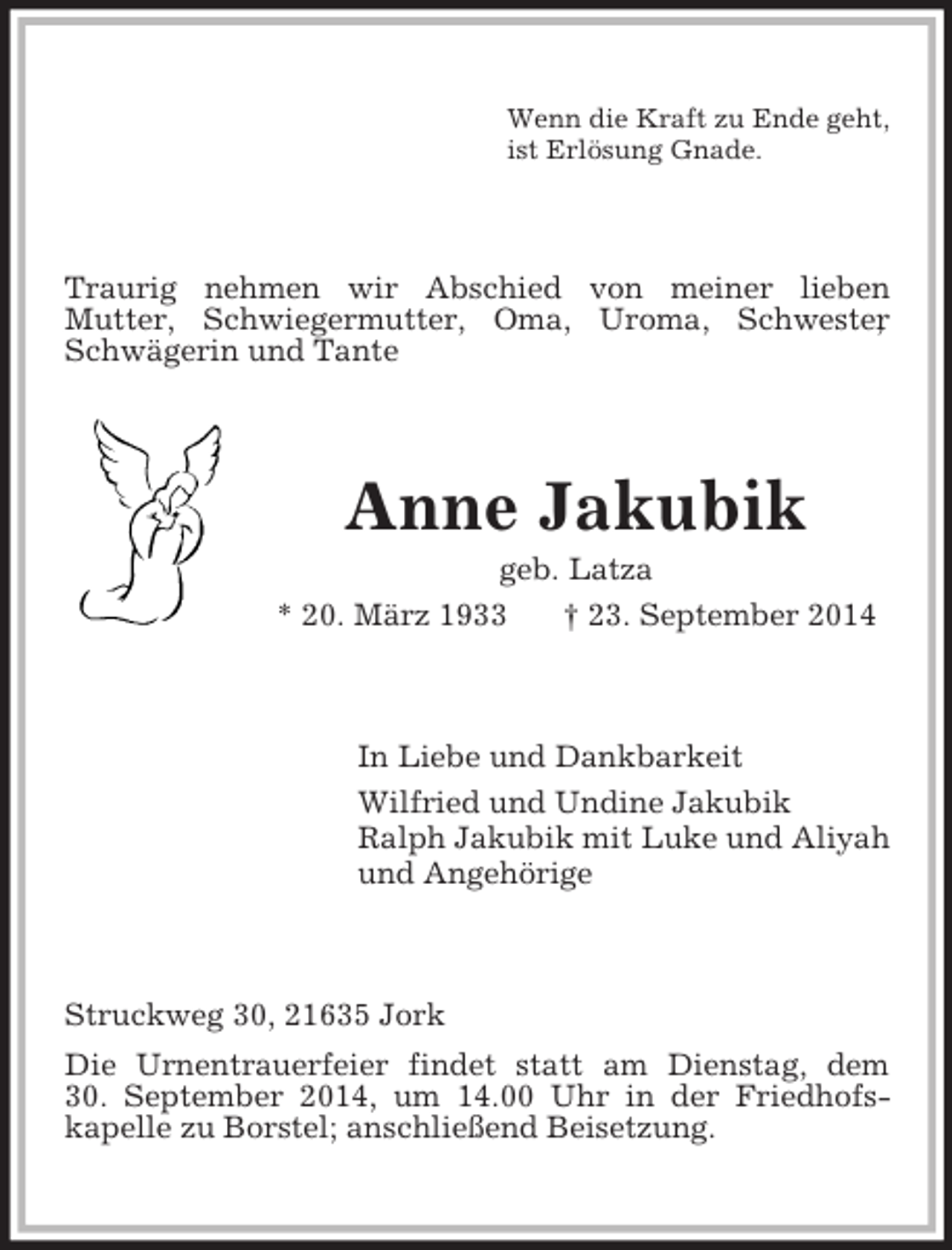 <p>Wenn die Kraft zu Ende geht,<br />ist Erlösung Gnade.<br />Traurig nehmen wir Abschied von meiner lieben<br />Mutter, Schwiegermutter, Oma, Uroma, Schwester, Schwägerin und Tante<br />Anne Jakubik<br />geb. Latza<br />* 20. März 1933 † 23. September 2014<br />In Liebe und Dankbarkeit<br />Wilfried und Undine Jakubik<br />Ralph Jakubik mit Luke und Aliyah<br />und Angehörige<br />Struckweg 30, 21635 Jork<br />Die Urnentrauerfeier findet statt am Dienstag, dem<br />30. September 2014, um 14.00 Uhr in der Friedhofs-<br />kapelle zu Borstel; anschließend Beisetzung.</p>