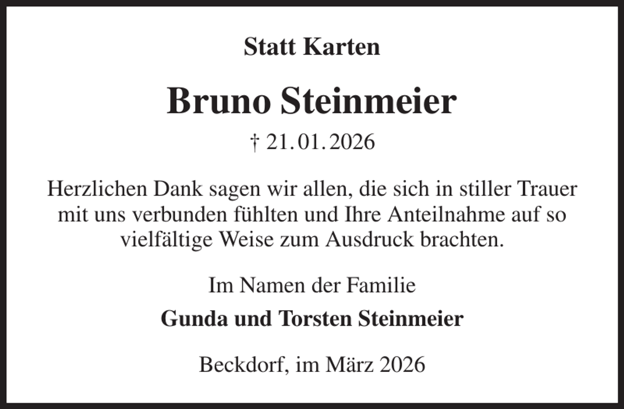 <p>Statt Karten<br />Bruno Steinmeier<br />† 21. 01. 2026<br />Herzlichen Dank sagen wir allen, die sich in stiller Trauer mit uns verbunden fühlten und Ihre Anteilnahme auf so<br />vielfältige Weise zum Ausdruck brachten.<br />Im Namen der Familie<br />Gunda und Torsten Steinmeier<br />Beckdorf, im März 2026</p>