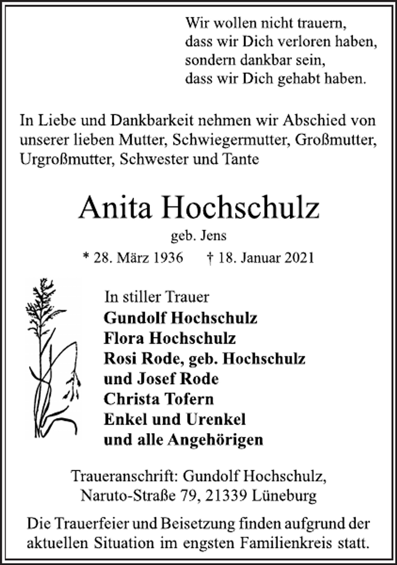 <p>Wir wollen nicht trauern,<br />dass wir Dich verloren haben,<br />sondern dankbar sein,<br />dass wir Dich gehabt haben.<br />In Liebe und Dankbarkeit nehmen wir Abschied von<br />unserer lieben Mutter, Schwiegermutter, Großmutter,<br />Urgroßmutter, Schwester und Tante<br />Anita Hochschulz<br />geb. Jens<br />* 28. März 1936 † 18. Januar 2021<br />In stiller Trauer<br />Gundolf Hochschulz<br />Flora Hochschulz<br />Rosi Rode, geb. Hochschulz<br />und Josef Rode<br />Christa Tofern<br />Enkel und Urenkel<br />und alle Angehörigen<br />Traueranschrift: Gundolf Hochschulz,<br />Naruto-Straße 79, 21339 Lüneburg<br />Die Trauerfeier und Beisetzung finden aufgrund der<br />aktuellen Situation im engsten Familienkreis statt.</p>