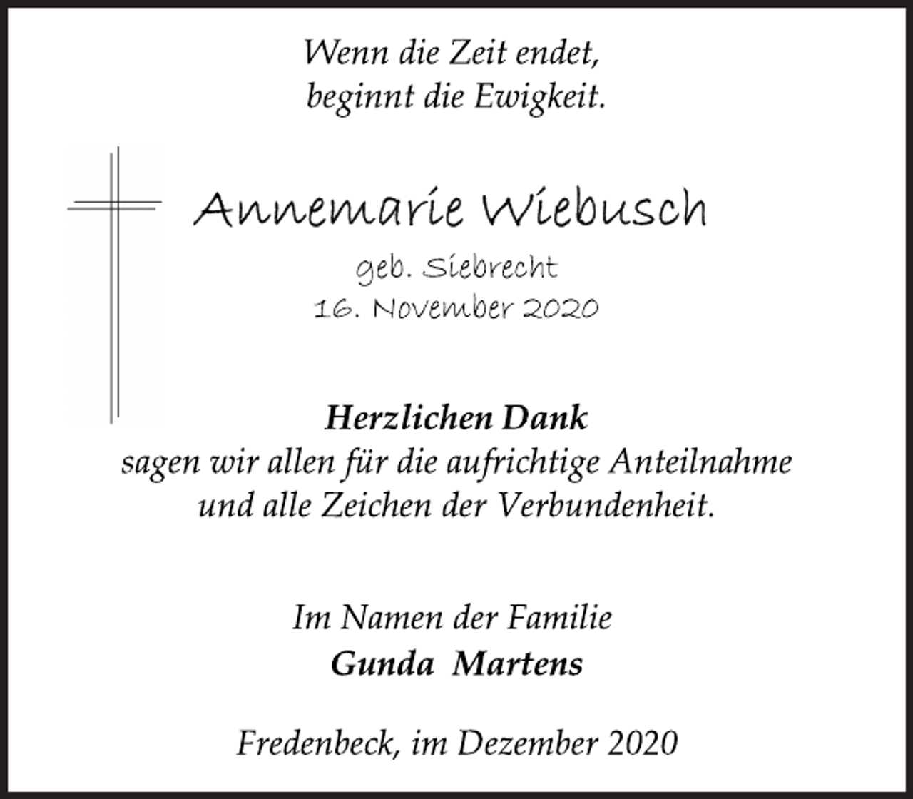 <p>Wenn die Zeit endet, beginnt die Ewigkeit.<br />Annemarie Wiebusch<br />geb. Siebrecht<br />16. November 2020</p>
<p>Herzlichen Dank sagen<br />wir allen für die aufrichtige Anteilnahme<br />und alle Zeichen der Verbundenheit.<br />Im Namen der Familie<br />Gunda Martens<br />Fredenbeck, im Dezember 2020</p>