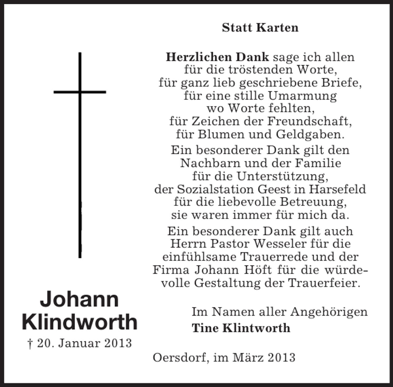 <p>Statt Karten<br />Herzlichen Dank sage ich allen<br />für die tröstenden Worte,<br />für ganz lieb geschriebene Briefe,<br />für eine stille Umarmung<br />wo Worte fehlten,<br />für Zeichen der Freundschaft,<br />für Blumen und Geldgaben.<br />Ein besonderer Dank gilt den<br />Nachbarn und der Familie<br />für die Unterstützung,<br />der Sozialstation Geest in Harsefeld<br />für die liebevolle Betreuung,<br />sie waren immer für mich da.<br />Ein besonderer Dank gilt auch<br />Herrn Pastor Wesseler für die<br />einfühlsame Trauerrede und der<br />Firma Johann Höft für die würdevolle Gestaltung der Trauerfeier.</p><p>Johann<br />Klindworth</p><p>Im Namen aller Angehörigen<br />Tine Klintworth</p><p>† 20. Januar 2013<br />Oersdorf, im März 2013</p>