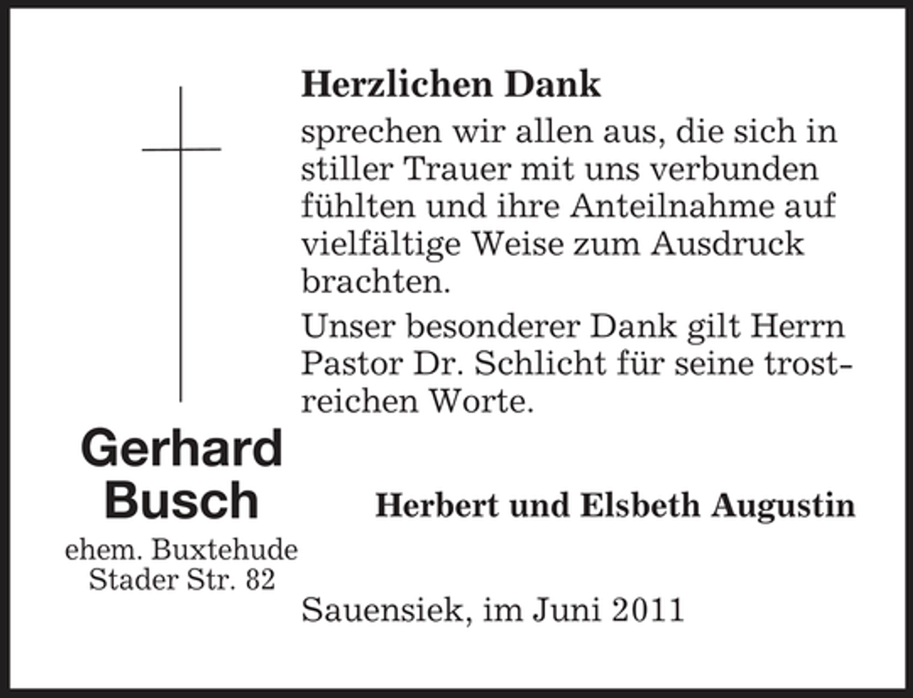 <p>Herzlichen Dank<br />sprechen wir allen aus, die sich in stiller Trauer mit uns verbunden fühlten und ihre Anteilnahme auf vielfältige Weise zum Ausdruck brachten. Unser besonderer Dank gilt Herrn Pastor Dr. Schlicht für seine trostreichen Worte.</p><p>Gerhard Busch<br />ehem. Buxtehude Stader Str. 82</p><p>Herbert und Elsbeth Augustin Sauensiek, im Juni 2011</p>