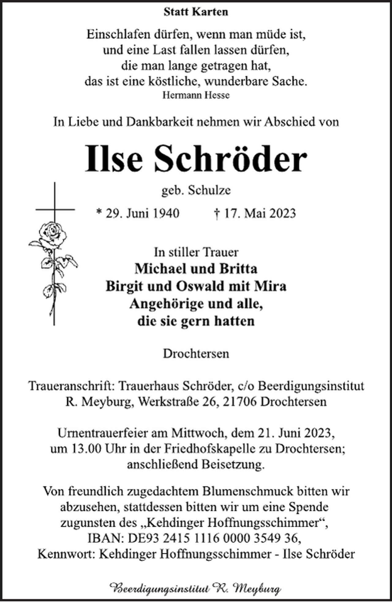<p>Statt Karten<br />Einschlafen dürfen, wenn man müde ist,<br />und eine Last fallen lassen dürfen,<br />die man lange getragen hat,<br />das ist eine köstliche, wunderbare Sache.<br />Hermann Hesse<br />In Liebe und Dankbarkeit nehmen wir Abschied von<br />Ilse Schröder<br />geb. Schulze<br />* 29. Juni 1940 † 17. Mai 2023<br />In stiller Trauer<br />Michael und Britta<br />Birgit und Oswald mit Mira<br />Angehörige und alle,<br />die sie gern hatten<br />Drochtersen<br />Traueranschrift: Trauerhaus Schröder, c/o Beerdigungsinstitut<br />R. Meyburg, Werkstraße 26, 21706 Drochtersen<br />Urnentrauerfeier am Mittwoch, dem 21. Juni 2023,<br />um 13.00 Uhr in der Friedhofskapelle zu Drochtersen;<br />anschließend Beisetzung.<br />Von freundlich zugedachtem Blumenschmuck bitten wir<br />abzusehen, stattdessen bitten wir um eine Spende<br />zugunsten des „Kehdinger Hoffnungsschimmer“,<br />IBAN: DE93 2415 1116 0000 3549 36,<br />Kennwort: Kehdinger Hoffnungsschimmer - Ilse Schröder</p>