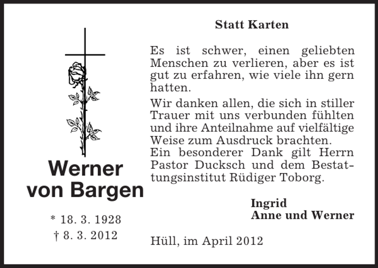<p>Statt Karten</p><p>Werner<br />von Bargen<br />* 18. 3. 1928<br />† 8. 3. 2012</p><p>Es ist schwer, einen geliebten<br />Menschen zu verlieren, aber es ist<br />gut zu erfahren, wie viele ihn gern<br />hatten.<br />Wir danken allen, die sich in stiller<br />Trauer mit uns verbunden fühlten<br />und ihre Anteilnahme auf vielfältige<br />Weise zum Ausdruck brachten.<br />Ein besonderer Dank gilt Herrn<br />Pastor Ducksch und dem Bestattungsinstitut Rüdiger Toborg.<br />Ingrid<br />Anne und Werner<br />Hüll, im April 2012</p>