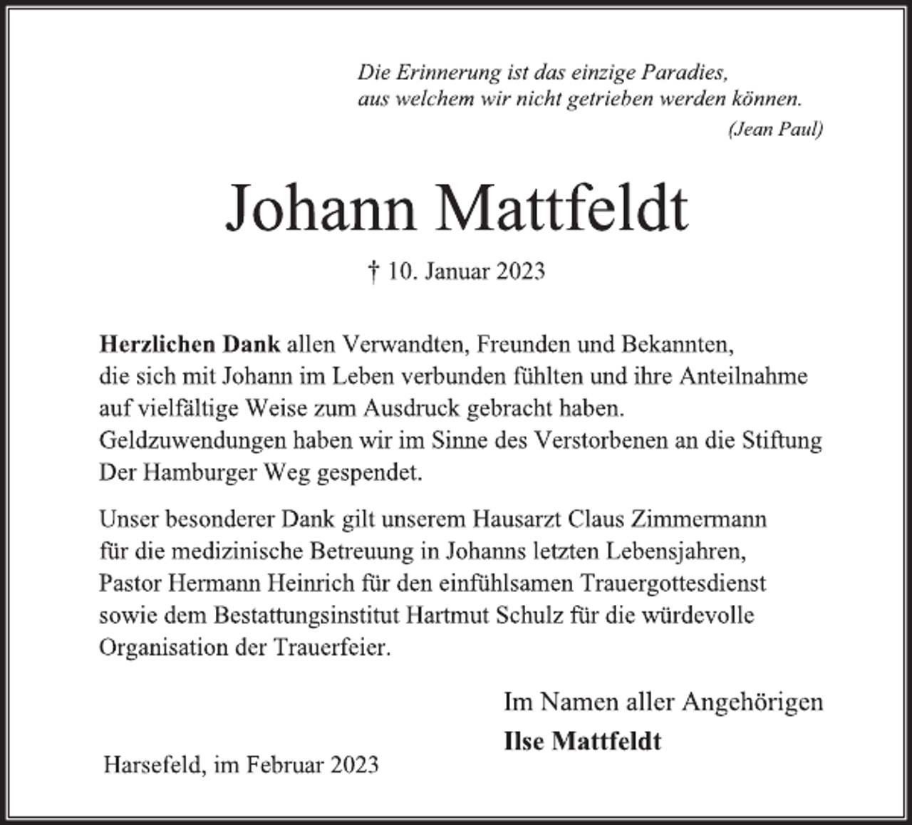 <p>Die Erinnerung ist das einzige Paradies,<br />aus welchem wir nicht getrieben werden können.<br />(Jean Paul)<br />Johann Mattfeldt<br />† 10. Januar 2023<br />Herzlichen Dank allen Verwandten, Freunden und Bekannten,<br />die sich mit Johann im Leben verbunden fühlten und ihre Anteilnahme auf vielfältige Weise zum Ausdruck gebracht haben.<br />Geldzuwendungen haben wir im Sinne des Verstorbenen an die Stiftung Der Hamburger Weg gespendet.<br />Unser besonderer Dank gilt unserem Hausarzt Claus Zimmermann<br />für die medizinische Betreuung in Johanns letzten Lebensjahren,<br />Pastor Hermann Heinrich für den einfühlsamen Trauergottesdienst<br />sowie dem Bestattungsinstitut Hartmut Schulz für die würdevolle<br />Organisation der Trauerfeier.<br />Im Namen aller Angehörigen<br />Ilse Mattfeldt<br />Harsefeld, im Februar 2023</p>