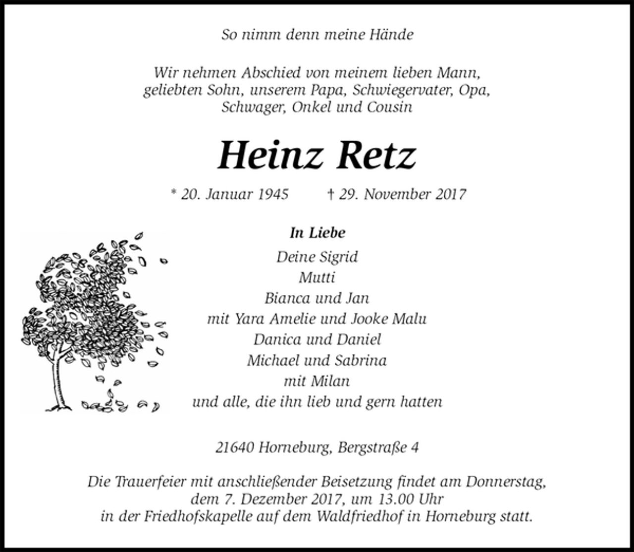 <p>So nimm denn meine Hände<br />Wir nehmen Abschied von meinem lieben Mann,<br />geliebten Sohn, unserem Papa, Schwiegervater, Opa,<br />Schwager, Onkel und Cousin<br />Heinz Retz<br />* 20. Januar 1945 † 29. November 2017<br />In Liebe<br />Deine Sigrid<br />Mutti<br />Bianca und Jan<br />mit Yara Amelie und Jooke Malu<br />Danica und Daniel<br />Michael und Sabrina<br />mit Milan<br />und alle, die ihn lieb und gern hatten<br />21640 Horneburg, Bergstraße 4</p><p>Die Trauerfeier mit anschließender Beisetzung findet am Donnerstag,<br />dem 7. Dezember 2017, um 13.00 Uhr<br />in der Friedhofskapelle auf dem Waldfriedhof in Horneburg statt.</p>