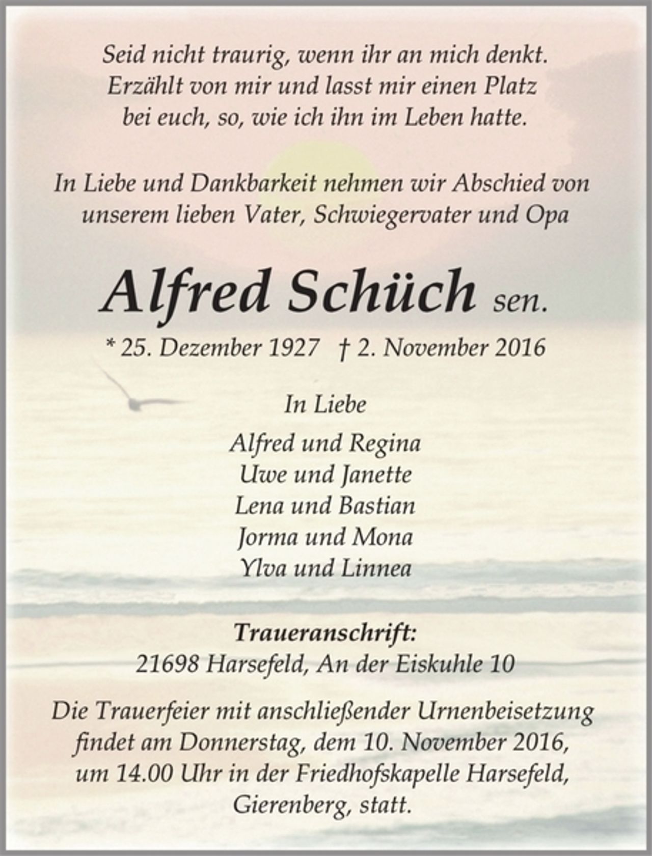 <p>Seid nicht traurig, wenn ihr an mich denkt.<br />Erzählt von mir und lasst mir einen Platz<br />bei euch, so, wie ich ihn im Leben hatte.<br />In Liebe und Dankbarkeit nehmen wir Abschied von<br />unserem lieben Vater, Schwiegervater und Opa<br />Alfred Schüch sen.<br />* 25. Dezember 1927 † 2. November 2016<br />In Liebe<br />Alfred und Regina<br />Uwe und Janette<br />Lena und Bastian<br />Jorma und Mona<br />Ylva und Linnea<br />Traueranschrift:<br />21698 Harsefeld, An der Eiskuhle 10<br />Die Trauerfeier mit anschließender Urnenbeisetzung<br />findet am Donnerstag, dem 10. November 2016,<br />um 14.00 Uhr in der Friedhofskapelle Harsefeld,<br />Gierenberg, statt.</p>