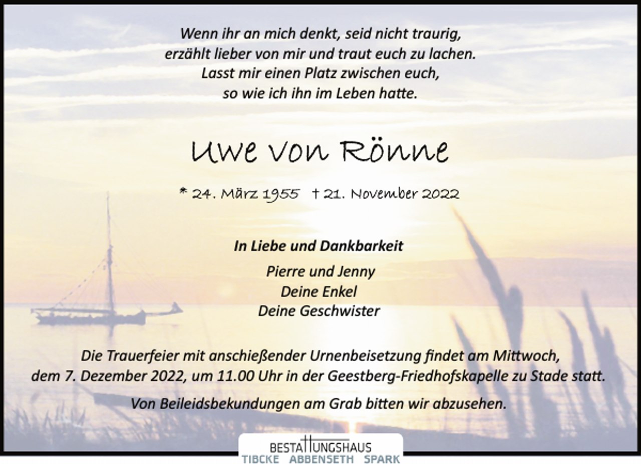 <p>Wenn ihr an mich denkt, seid nicht traurig,<br />erzählt lieber von mir und traut euch zu lachen.<br />Lasst mir einen Platz zwischen euch,<br />so wie ich ihn im Leben hatte.<br />Uwe von Rönne<br />* 24. März 1955 + 21. November 2022<br />In Liebe und Dankbarkeit<br />Pierre und Jenny<br />Deine Enkel<br />Deine Geschwister<br />Die Trauerfeier mit anschießender Urnenbeisetzung findet am Mittwoch, dem 7. Dezember 2022, um 11.00 Uhr in der Geestberg­Friedhofskapelle zu Stade statt.<br />Von Beileidsbekundungen am Grab bitten wir abzusehen.</p>