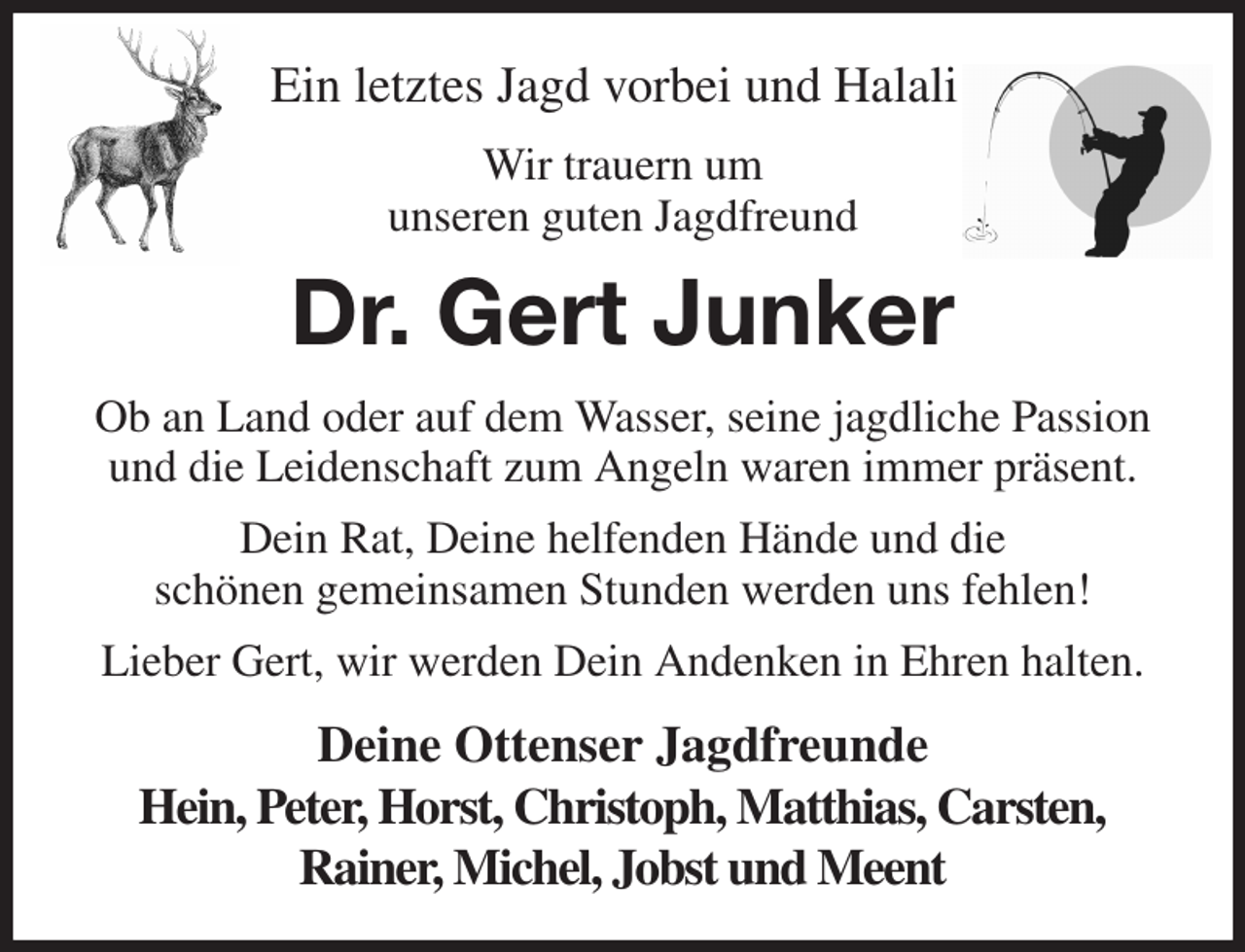 <p>Ein letztes Jagd vorbei und Halali!<br />Wir trauern um<br />unseren guten Jagdfreund<br />Dr. Gert Junker<br />Ob an Land oder auf dem Wasser, seine jagdliche Passion<br />und die Leidenschaft zum Angeln waren immer präsent.<br />Dein Rat, Deine helfenden Hände und die<br />schönen gemeinsamen Stunden werden uns fehlen!<br />Lieber Gert, wir werden Dein Andenken in Ehren halten.<br />Deine Ottenser Jagdfreunde<br />Hein, Peter, Horst, Christoph, Matthias, Carsten,<br />Rainer, Michel, Jobst und Meent</p>