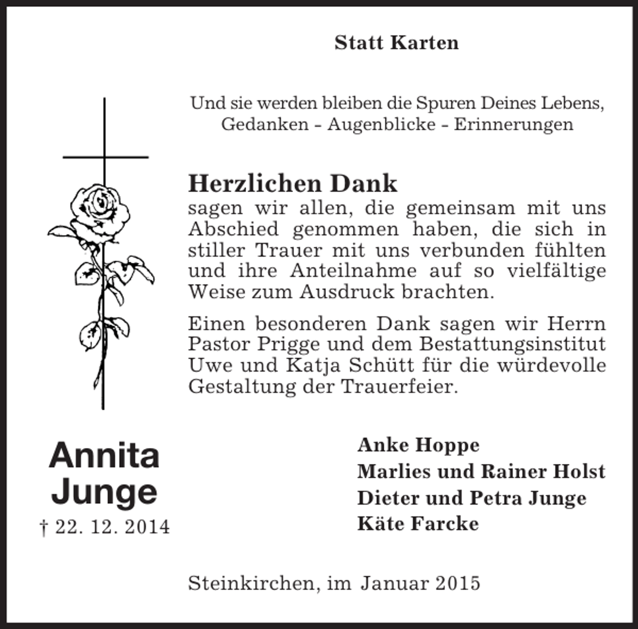 <p>Annita<br />Junge<br />† 22. 12. 2014<br />Statt Karten<br />Und sie werden bleiben die Spuren Deines Lebens,<br />Gedanken - Augenblicke - Erinnerungen<br />Herzlichen Dank<br />sagen wir allen, die gemeinsam mit uns Abschied genommen haben, die sich in stiller Trauer mit uns verbunden fühlten und ihre Anteilnahme auf so vielfältige Weise zum Ausdruck brachten.<br />Einen besonderen Dank sagen wir Herrn Pastor Prigge und dem Bestattungsinstitut<br />Uwe und Katja Schütt für die würdevolle Gestaltung der Trauerfeier.<br />Anke Hoppe<br />Marlies und Rainer Holst<br />Dieter und Petra Junge<br />Käte Farcke<br />Steinkirchen, im Januar 2015</p>