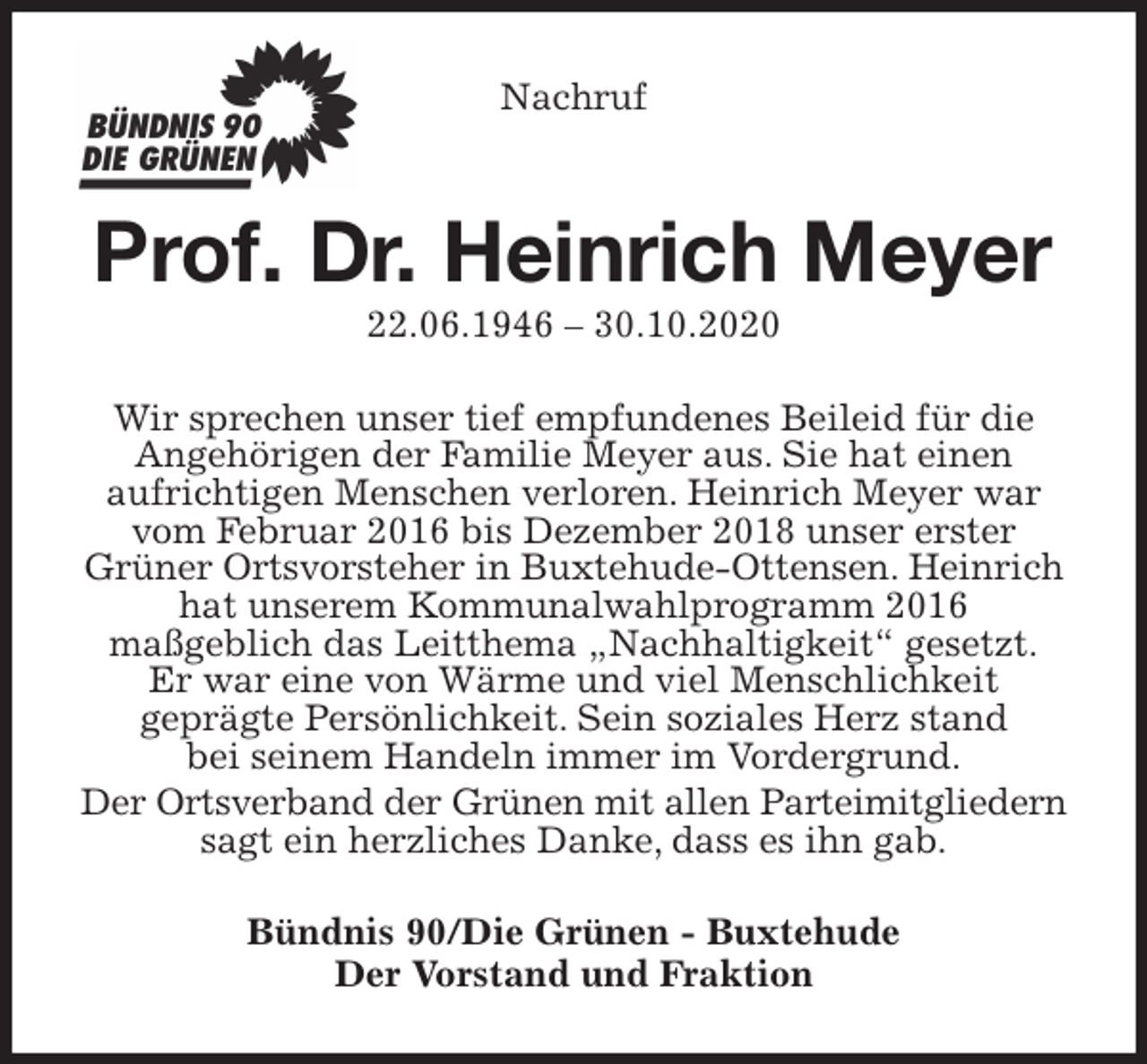 <p>Nachruf<br />Prof. Dr. Heinrich Meyer<br />22.06.1946 - 30.10.2020<br />Wir sprechen unser tief empfundenes Beileid für die Angehörigen der Familie Meyer aus. Sie hat einen<br />aufrichtigen Menschen verloren. Heinrich Meyer war vom Februar 2016 bis Dezember 2018 unser erster<br />Grüner Ortsvorsteher in Buxtehude-Ottensen. Heinrich hat unserem Kommunalwahlprogramm 2016<br />maßgeblich das Leitthema „Nachhaltigkeit“ gesetzt.<br />Er war eine von Wärme und viel Menschlichkeit<br />geprägte Persönlichkeit. Sein soziales Herz stand<br />bei seinem Handeln immer im Vordergrund.<br />Der Ortsverband der Grünen mit allen Parteimitgliedern sagt ein herzliches Danke, dass es ihn gab.<br />Bündnis 90/Die Grünen - Buxtehude<br />Der Vorstand und Fraktion</p>