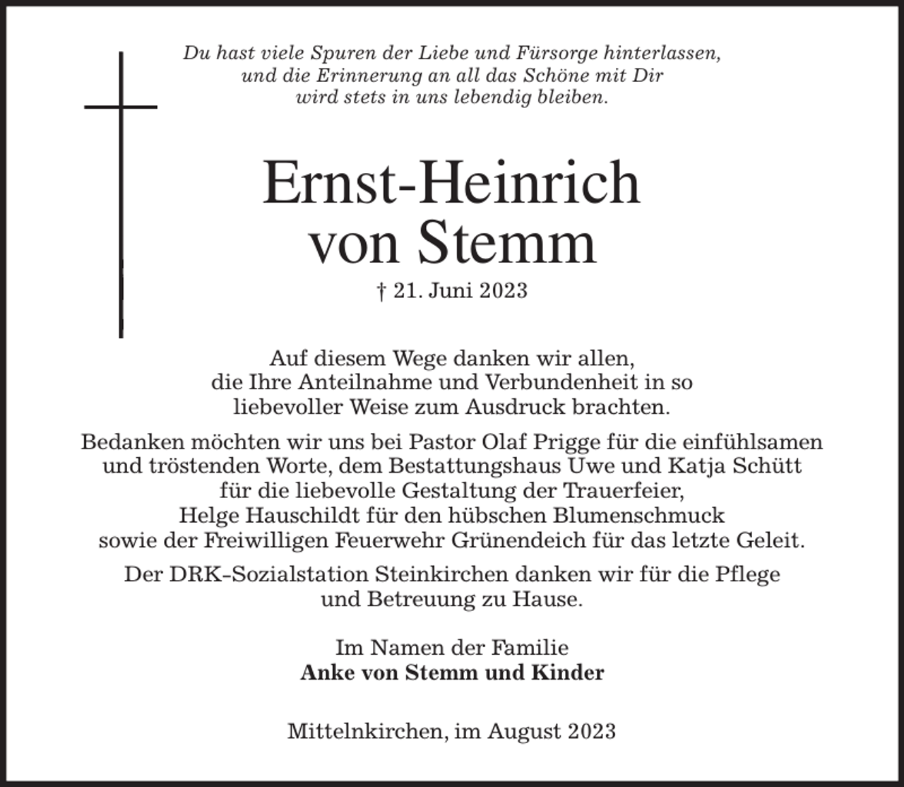 <p>Du hast viele Spuren der Liebe und Fürsorge hinterlassen,<br />und die Erinnerung an all das Schöne mit Dir<br />wird stets in uns lebendig bleiben.<br />Ernst-Heinrich<br />von Stemm<br />† 21. Juni 2023</p><p>Auf diesem Wege danken wir allen,<br />die Ihre Anteilnahme und Verbundenheit in so<br />liebevoller Weise zum Ausdruck brachten.<br />Bedanken möchten wir uns bei Pastor Olaf Prigge für die einfühlsamen<br />und tröstenden Worte, dem Bestattungshaus Uwe und Katja Schütt<br />für die liebevolle Gestaltung der Trauerfeier,<br />Helge Hauschildt für den hübschen Blumenschmuck<br />sowie der Freiwilligen Feuerwehr Grünendeich für das letzte Geleit.<br />Der DRK-Sozialstation Steinkirchen danken wir für die Pflege<br />und Betreuung zu Hause.</p><p>Im Namen der Familie<br />Anke von Stemm und Kinder</p><p>Mittelnkirchen, im August 2023</p>