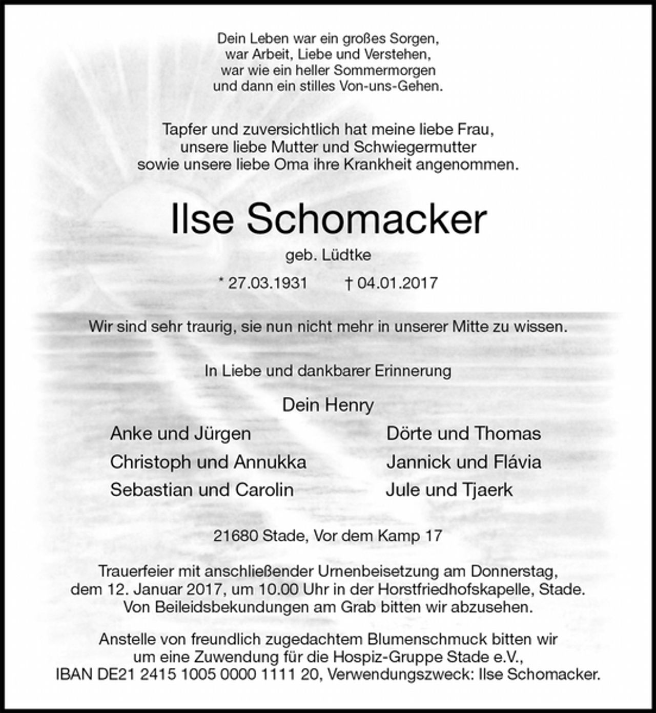 <p>Dein Leben war ein großes Sorgen,<br />war Arbeit, Liebe und Verstehen,<br />war wie ein heller Sommermorgen<br />und dann ein stilles Von-uns-Gehen.<br />Tapfer und zuversichtlich hat meine liebe Frau,<br />unsere liebe Mutter und Schwiegermutter<br />sowie unsere liebe Oma ihre Krankheit angenommen.<br />Ilse Schomacker<br />geb. Lüdtke<br />* 27.03.1931 † 04.01.2017<br />Wir sind sehr traurig, sie nun nicht mehr in unserer Mitte zu wissen.<br />In Liebe und dankbarer Erinnerung<br />Dein Henry<br />Anke und Jürgen Dörte und Thomas<br />Christoph und Annukka Jannick und Flávia<br />Sebastian und Carolin Jule und Tjaerk<br />21680 Stade, Vor dem Kamp 17</p><p>Trauerfeier mit anschließender Urnenbeisetzung am Donnerstag,<br />dem 12. Januar 2017, um 10.00 Uhr in der Horstfriedhofskapelle, Stade.<br />Von Beileidsbekundungen am Grab bitten wir abzusehen.<br />Anstelle von freundlich zugedachtem Blumenschmuck bitten wir<br />um eine Zuwendung für die Hospiz-Gruppe Stade e.V.,<br />IBAN DE21 2415 1005 0000 1111 20, Verwendungszweck: Ilse Schomacker.</p>