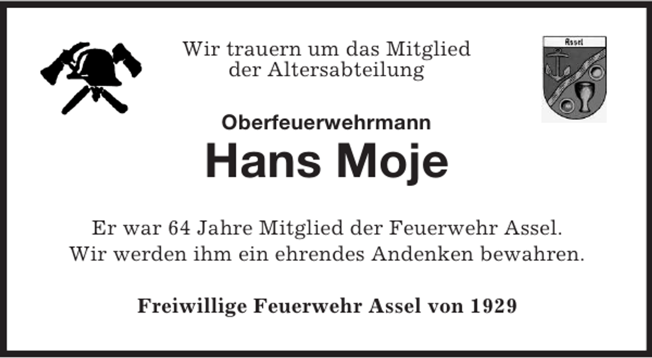 <p>Wir trauern um das Mitglied<br />der Altersabteilung<br />Oberfeuerwehrmann</p><p>Hans Moje<br />Er war 64 Jahre Mitglied der Feuerwehr Assel.<br />Wir werden ihm ein ehrendes Andenken bewahren.<br />Freiwillige Feuerwehr Assel von 1929</p>
