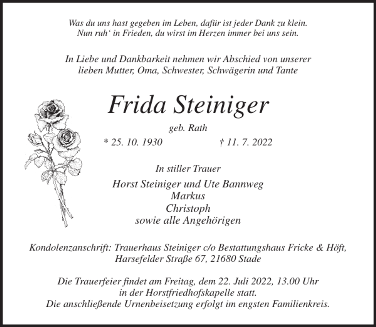 <p>Was du uns hast gegeben im Leben, dafür ist jeder Dank zu klein.<br />Nun ruh' in Frieden, du wirst im Herzen immer bei uns sein.<br />In Liebe und Dankbarkeit nehmen wir Abschied von unserer<br />lieben Mutter, Oma, Schwester, Schwägerin und Tante<br />Frida Steiniger<br />geb. Rath<br />* 25. 10. 1930 † 11. 7. 2022<br />In stiller Trauer<br />Horst Steiniger und Ute Bannweg<br />Markus<br />Christoph<br />sowie alle Angehörigen<br />Kondolenzanschrift: Trauerhaus Steiniger c/o Bestattungshaus Fricke &amp; Höft,<br />Harsefelder Straße 67, 21680 Stade</p><p>Die Trauerfeier findet am Freitag, dem 22. Juli 2022, 13.00 Uhr<br />in der Horstfriedhofskapelle statt.<br />Die anschließende Urnenbeisetzung erfolgt im engsten Familienkreis.</p>